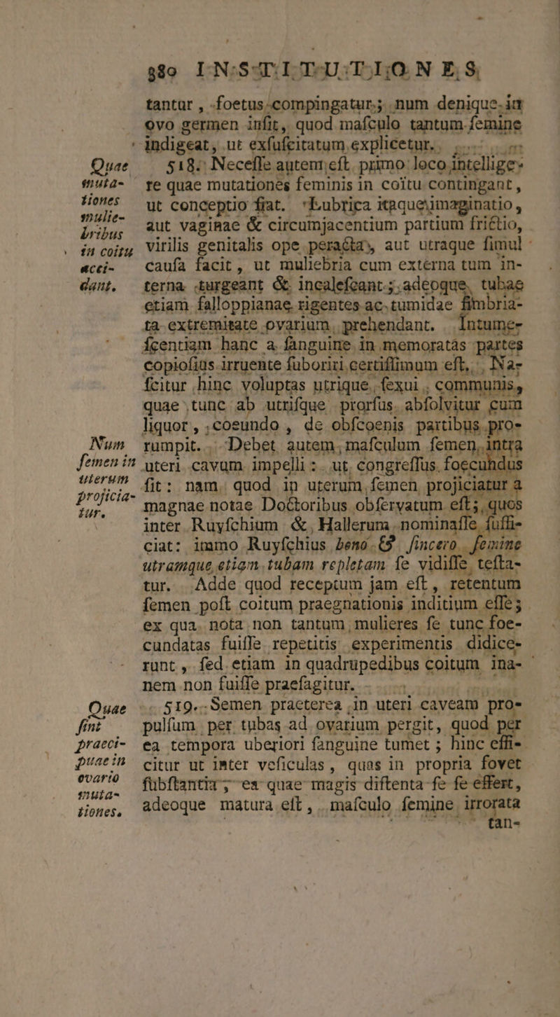 - indigeat, .ut exfufcitatum explicetur. | But. Quee — 518: Necefle autenr;eft, primo loco intellige tuta- re quae mutationes feminis in coitu contingant , Ho ut conceptio fiat. 'Kubrica itgqueiimaginatio, Pieria aut vagiRae &amp; circumjacentium partium fri£tio, in cojj, Viriis genitalis ope pera&amp;ta» aut utraque fimul: «cci- — Caufa facit , ut muliebria cum extérna tum in- dant. terna Xurgeant &amp; incalefcant.; adeoque, tubae etiam falloppianae. rigentes ac. tumidae Prid ta extremitate ovarium, prehendant. —lIntume- Ícentiam hanc a fanguine in memoratás partes copiofiüs irruente füboriri. certiffimum eft, Nar fcitur hinc. voluptas utrique. (exui , communis, quae tunc ab utnfque. prorfus. abfolvitur cum liquor, ;cosundo , de obfcoenis partibus pro- Num rumpit. Debet autem, mafculum femen, intré femen i? weri cavum. impelli : .. ut, congreffus. foecuhdu: reri. fit: nam. quod ip uterum, femen, projiciatur : din M magnae notae Doctoribus obíérvatum. eft, quc Ouae fint pracci- puae in evartà emuta- iiones,. -- $80 LIN:SATI T-U;T I;O. N E, S, tantar , -foetus.compingatur.; num denique. ia ovo germen infit, quod mafculo tantum femine nem non fuiffe praefagitur. pulfum per tubas ad ovarium pergit, quod. xr ea tempora uberiori fanguine tumet ; hinc effi- citur ut iMter veficulas, quas in propria fovet fubftantit; es quae magis diftenta fe fe effert, adeoque matura eft, maículo femine irrorata