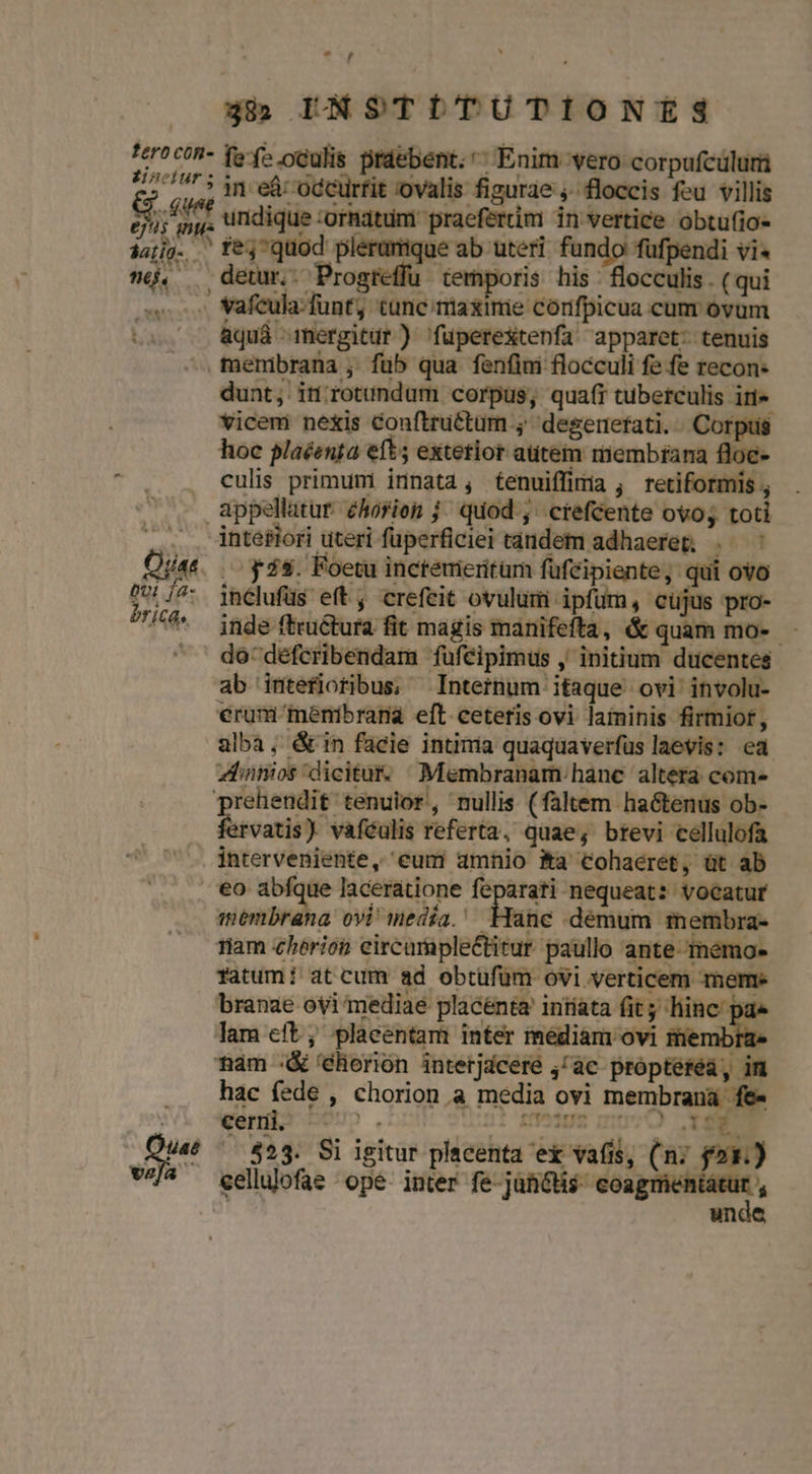 fero con- dnclur ; NT es inue jatig. té. ) db INSTLITUTIONES fef».oculis praebent. Enim vero corpufculurü in eà: occurfit 'ovalis figurae ;. floccis feu villis undique Tuo. cd RO s. Miei obtufio- fe;quod plerumque ab uteri fundo füfpendi vi« MERO Dos te iporis his ioca - (qui Vafcula-funt, tunc/miaxinie corifpicua cum ovüm &amp;quá mergitur ) 'fuperextenfa apparet: tenuis dunt, in rotundum corpus, quaft tuberculis iri» vicemi nexis Conftru&amp;tum ; degenefati. -. Corpus hoc plaéenta eft; extetior atitem membrana floe- culis primum innata, tenuiffinia; retiformis 46 vela inclufüs eft , crefeit ovulum ipfum, cujus pro- inde ftructura fit magis manifefta, &amp; quam mo-. do défcribendam fufeipimus , initium ducentes ab intefioribus, Internum itaque ovi involu- erum menibrana eft ceteris ovi laininis firmior, alba, &amp;in facie intima quaquaverfus laevis: ea znnos dicitur. Membranam hanc altera com- fervatis) vaféulis referta, quae; brevi cellulofa interveniente, eum amhio Ka Cohaeret, üt ab eo abfque laceratione feparati nequeat: vocatur membrana ovi media. Hanc demum membra- ram chérion eircumplectitur paullo ante- meémo- fatum! at cum ad obtufüm ovi verticem Terme branae ovi mediae placénta intíata (it; hinc p: lam cft; placentam inter mediam ovi membra mam :&amp; 'éhorión interjdcere ;/ac propterea, im hac fede , chorion.a media ovi membrana fe- ceni -U5. 2UIDI Ift qnt : CXf€7 — 523. Si igitur placenta ex vafis, (ni fox.) celluofae ope inter fe jancti$. coagmen ts un