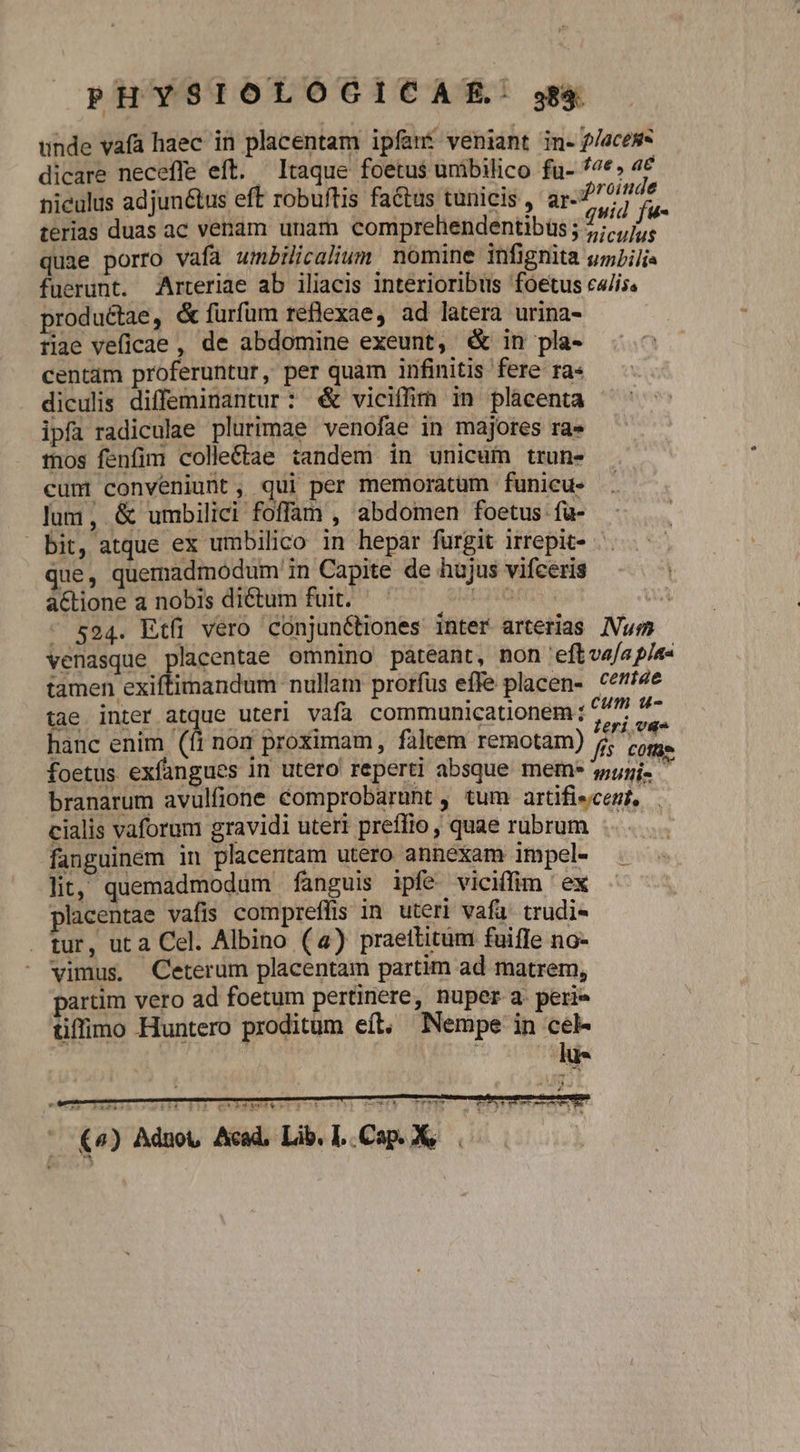 unde vafa haec in placentam ipfant veniant in- f/acess dicare neceffe eft. Itaque foetus unibilico fu- 7€» 4€ nieulus adjun&amp;tus eft robuftis fa&amp;tus tunicis , M terias duas ac venam unam compreliendentibüs ; ds bi quae porro vafa umBilicalium nomine infignita urLilis fuerunt. Arteriae ab iliacis interioribus foetus ciis. productae, &amp; furfum reflexae, ad latera urina- tiae veficae , de abdomine exeunt, &amp; in pla- centam proferuntur, per quam infinitis fere ra« diculis diffeminantur: € viciffim in plàcenta ipfa radiculae plurimae venofae in majores ra» tos fenfim colleétae tandem in unicum trun- cun conveniunt, qui per memoratum funicu- lum, &amp; umbilici foffam , abdomen foetus fu- bit, atque ex umbilico in hepar furgit irrepit- - que, quemadmodum in Capite de hujus vifceris aCtione a nobis dictum fuit. a6 4 - s94. Etfi vero conjunétiones inter arterias /Vum venasque placentae omnino pateant, non 'eft vafa pla« tamen exiftimandum nullam prorfus effe placen- ceí4e tae inter atque uteri vafa communicationem ; 677 $7 hanc enim (fi non proximam, faltem remotam) j ois : T , : fis cote foetus exfangues in utero reperti absque mem* suy. branarum avulfione éComprobarunt , tum artifiecemt, . cialis vaforum gravidi uteri preffio, quae rubrum fanguinem in placentam utero annexam impel- lit, quemadmodum fanguis ipfe viciffim ex placentae vafis compreffis in. uteri vafa. trudi- . tur, uta Cel. Albino (4) praettitum fuifle no- vimus. Ceterum placentam partim ad matrem, partim vero ad foetum pertinere, nuper a perie tiffimo Huntero proditum eft, Nempe in cel- | eni Poptkbbed4er4 terry cB TET