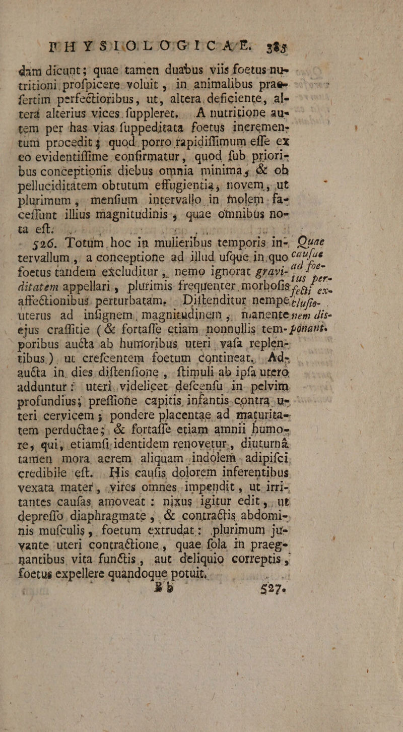 FEHYSIOLOGICA/E s85 ia eft: LOG EOBBÁ V 04 PIX JOE M ru - 526. Totum hoc in mulieribus temporis in- Quae tervallum ,: a conceptione ad illud ufque inquo ^4/4« foetus tandem e&amp;cluditur ,, nemo ignorat gravi- rg ditatem appellari, plurimis frequenter, morbofis 7,57 ui affe&amp;tionibus. perturbatam, | Diftenditur. nempe. uterus ad infignem, magnitudinem ,. manente sem dis- ejus craffine ( &amp; fortaffe etiam nonnullis tem- ponant. poribus aucta ab hutioribus uteri, vafa replen- tibus). ut crefcentem foetum contineat, |. Ad- au&amp;a in, dies diftenfione , ftimuli ab ipfa utero adduntur; uteri.videlicet defcenfu in pelvim . profundius; preffiohe capitis infantis.contra ue teri cervicem ;. pondere placentae ad maturita- tem perdu&amp;tae;. &amp; fortaffe etiam amnii bumo- re, qui, etiamfi. identidem renovetur,, diuturnà tamen mora aerem aliquam indolem . adipiíci, credibile 'eft. | His caufis dolorem inferentibus vexata mater, vites omnes. impendit , ut irri-, tantes caufas amoveat ; nixus igitur edit, ut deprefío. diaphragmate ,. &amp; contraGtis abdomi-. nis mufculis . foetum extrudat: plurimum ju- vante uteri contraétione , quae fola in praege nantibus vita funis, aut deliquio correptis , foetus expellere quindoque porum. ceífunt illius magnitudinis, quae omnibüs no-