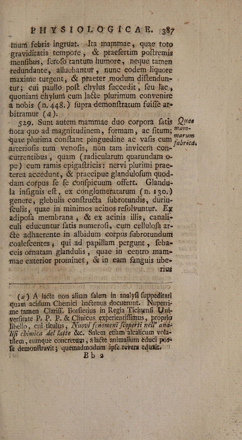 PHYSIOLOGÍCAEXE. 387 tiiumi febris ingrüat. ..Ita inammae ,. quae toto praviditatis tempóte ,. &amp;. praefertim poilremis tnenfibus ,- ferofo tantum humore, .neque tamen reduündante,-alliebantut , nunc eodem liquore maxime turgent; &amp; praeter modum diftendun- tur; eui paullo. poft chylus füccedit, feu lac , quoniani éhylum cum lacte plurimum convenire a nobis (n. 448.) fupra demionftratum fuifle ar» bitamur (4). ^. - FA Aum 529. Sunt autemi maámiri4é duo corpora fatis Qvae fiota quo ad magnitudinem, formam, ac fitum; 777- quae plurima conftant pinguedine ac vafis cum Tuheitd arreriofis tum venofis, non tam invicem) con- . €uürrentibus ; quam (radicularum quarundam o- pe) cum ramis epigaftricis: nervi plurimi prae- tered accedunt, &amp; praecipue glandulofum quod- dam corpus fe fe confpicuum offert. Glandu- la infignis eft, ex conglomeratarum (n: 130.) gerere, glebulis conflruéta fubrotundis, duriu- ículis, quae. in minimos acinos refolvuntur. Ex adipofa membrana , &amp; ex acinis illis, canali- culi educuntur fatis numerofi, cuin cellülofa ar- &amp;e adhaerente in. albidum eorpus fübrotunduiri Coalefcentes ,' qui.ad papillam pergunt ,- feba- éeis ofnatam glandulis, quae in centro mames Tüae exterior ptominet, &amp;in eam fanguis ube-  , i1j ». ' uu PP np.  :T1U$8 x —— (4) Á lacte riori alium falem in analyfi fuppeditari Quam acidum Chermici hactenus docuerunt. Nuperri- ine famen Clariff. Dorfierius in Regia Ticinenfi. Uni- yerfitate P; D. P. &amp; Clinicus experientiffimus , proprio libello, cni titulus ; /Vuovf fenonzeni fcopertt well asas d chimica del latte &amp;c. Salem etiam alcalicum vola- illem , eumque concretüm ; àla&amp;te animalium éduci poss fe demonttravit 5 ix LE rtp dpfe.revera edüdit; ^ Z3 P ' ;