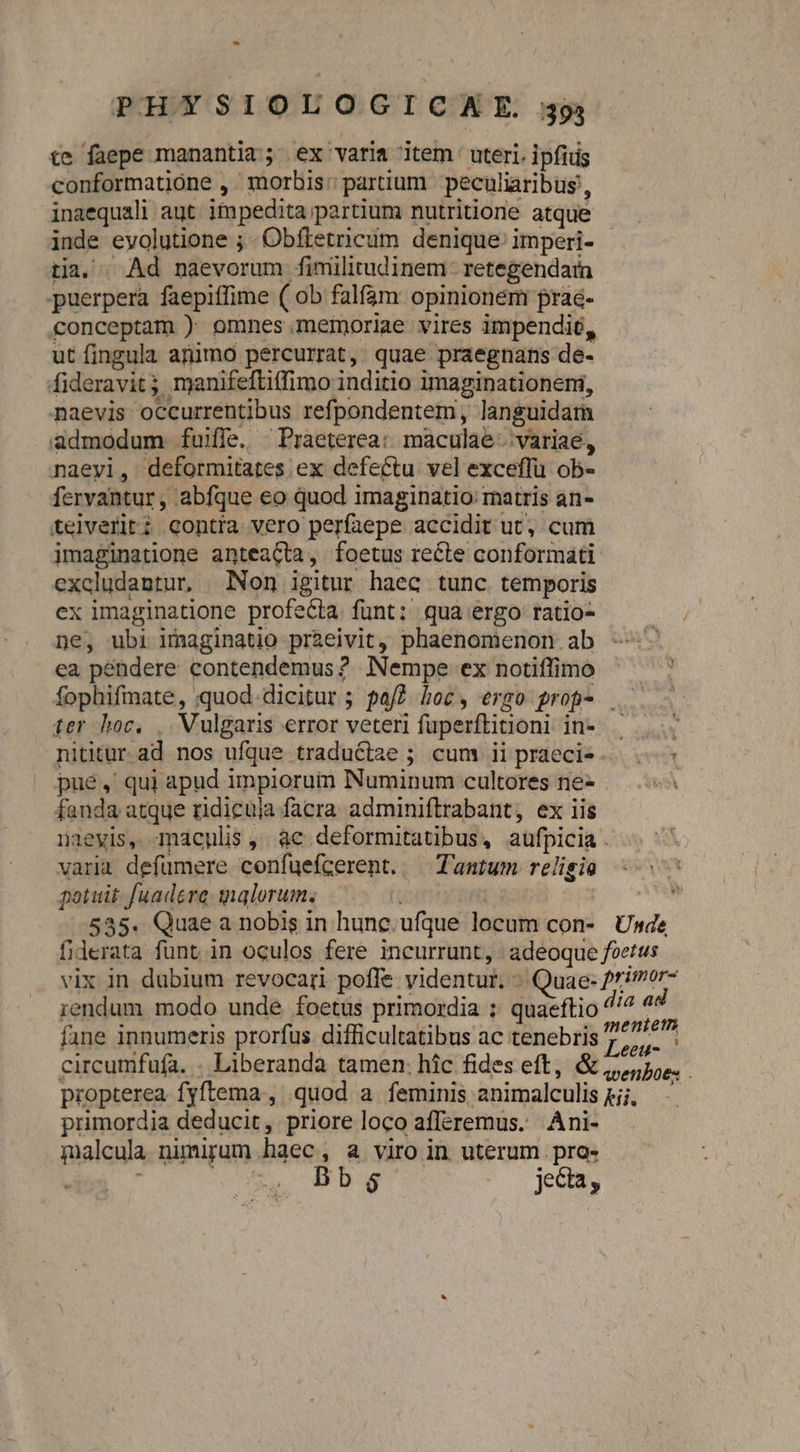 te faepe manantia; ex varia item uteri. ipfius conformatióne ,. morbis: partium peculiaribus, inaequali aut. ifmpedita partium nutritione atque inde evolutione ; . Obftetricum denique: imperi- tia, ^ Ad naevorum finmülitudinem- retegendarmn puerpera faepiffime ( ob falfam opinionem frae- conceptam ) omnes memoriae vires impendié, ut fingula aüimo percurrat, quae praegnans de- fideravit; manifeftitfimo inditio imaginationeni, naevis occurrentibus refpondentem, languidam admodum fuiffe. Praeterea: maculae. variae, naeyi, deformitates ex defectu vel exceflu ob- fervantur , abfque eo quod imaginatio: matris an- teiveriti contra vero perfaepe accidit ut, cum imaginatione anteaGta, foetus recte conformati excludantur, Non igitur haec tunc temporis ex imaginatione profecta funt: qua ergo ratio- ne, ubi imaginatio przeivit, phaenomenon. ab ea pendere contendemus? Nempe ex notiffimo fophifmate, quod dicitur ; paf? hoc, ergo prop- . ter hoc. , Vulgaris error veteri fuperftitioni in-.— nititur ad nos ufque traductae ; cum iipraecie. pue, qui apud impiorum Numinum cultores ne- fanda atque ridicuia facra adminiflrabant, ex iis naeyis, maculis, ac deformitatibus, aufpicia . varia defümere confuefcerent. — Tantum religio potuit fuadere galorum; 535. Quae a nobis in hunc.ufque locum con- Usde fiderata funt in oculos fere incurrunt, | adeoque foetus vix 1n dubium revocari pofle videntur. » Quae: primor- rendum modo unde foetus primordia ; quaeftio ^'^ ad fane innumeris prorfus difficultatibus ac tenebris beu: : ) : €ett- circumfufa. . Liberanda tamen: hic fides eft, &amp; 5e. propterea fyftema , quod a feminis animalculis pj; - primordia deducit, priore loco afferemus. Ani- malcula nimigum haec, a viro in uterum . pra- : uro CAP Dag jeca,