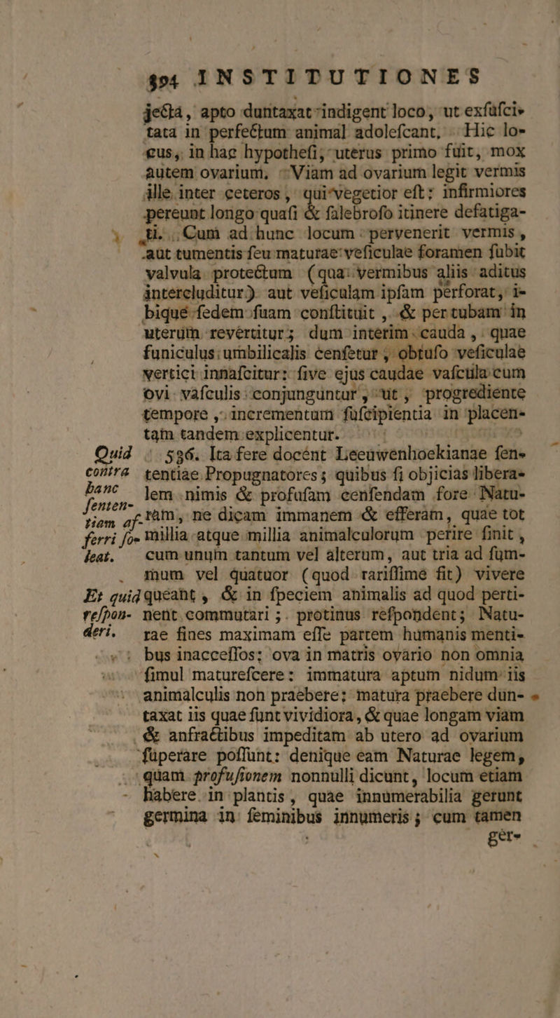 je&amp;tà, apto duntaxat indigent loco, ut exfüfci» tata in perfeCtum anima] adolefcant, Hic lo- €us, in hae hypothefi; uterus primo fuit, mox autem ovarium, - Viam ad ovarium legit vermis Alle inter ceteros ,' qui*vegetior eft; infirmiores pereunt longo quafi &amp; falebrofo itinere defatiga- ; ,H. Cum ad hunc locum: pervenerit vermis , | .aut tumentis feu maturae: veficulae foramen fubit valvula proteétum (qua: vermibus aliis: aditus intercluditur) aut veficulam ipfam perforat, i- biqué fedem fuam conftituit ,..&amp; pertubam in uterüin revertitur; dum interim. cauda , . quae funiculus; umbilicalis cenfetur , obtufo veficulae xertici innafcitur: five ejus caudae vafctila cum ovi- vafculis conjunguntur ,^uüt , progrediente tempore ,. incrementum füfcipientia in placen- tam tandem explicentur. ^^^ nope uid . 596. Ita fere docént Leeuwenhoekianae fen. Co? tentiae Propugnatores ; quibus fi objicias c pieds lem nimis &amp; profafam cenfendam fore Natu- tiam of. AI, ne dicam immanem &amp; efferam, quae tot ferri fo. millia atque. millia animalculorum | perire. finit , leat. | cum unum tantum vel alterum, aut tria ad füm- . mum vel quatuor (quod rariffime fit) vivere E: guid quéaht , &amp; in fpeciem animalis ad quod perti- re/?on- nent commutari ;. protinus refpondent; Natu- deri. pae fines maximam effe partem humanis menti- -.«: bus inacceffos; ova in matris ovario non omnia fimul maturefcere: immatura aptum nidum: iis animalculis non praebere; matura praebere dun- taxat iis quae fünt vividiora , &amp; quae longam viam &amp; anfractibus impeditam ab utero ad ovarium füperare poflunt: denique eam Naturae legem, . quam frofufieonem nonnulli dicunt, locum etiam - habere in plantis, quae innumerabilia gerunt | germuna in feminibus innumeris; cum tamen | eT