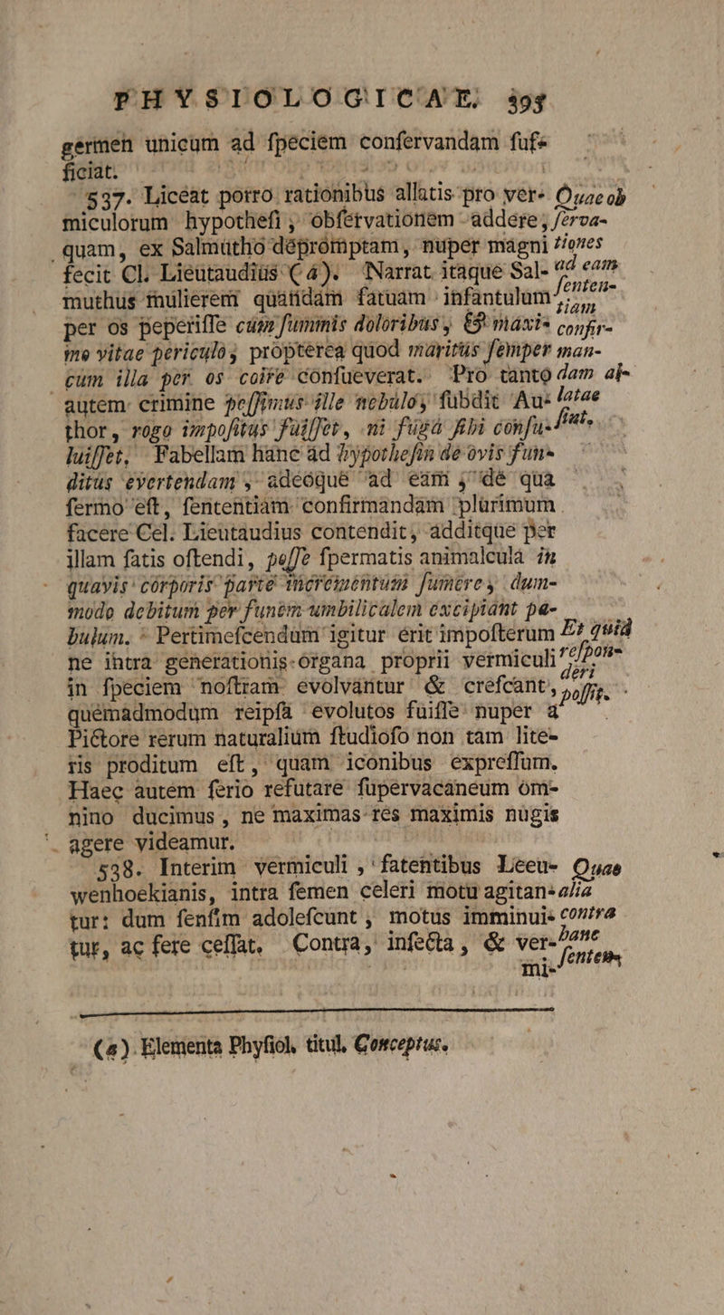 germen unicum ad fpeciem confervandam fuf« ficiat. dunropp Yoriion Otov 105 mivorn p 537. Licéat porro rationibus allatis-pro ver« Óuze ob miculorum hypothefi ,' obfétvationem - addere , /2rva- quam, ex Salmütlio déprórnptam , nuper magni £/oves fecit Cl. Lieutaudiüs ( 4). Narrat itaque Sal- ad eam muthüs fhulierert quárdàm faruam infantulum ^^ per os peperiffe cag fummis doloribus £5 miáxi* corr ine vitae periculo propterea quod maritus femper man- gum illa per os coife confueverat. Pro tanto dam ai autem: crimine fe[fimus ille mobulo, fubdit Au- latae thor , rogo vopofitus füilfet, ni fügá ebi confu. Ph luiffet, Fabellam liane ád ?yporbefin de ovis fun- — ^ ditus eyertendam , adeóqué ad eam ,'dé qua fermo 'eft, fententiam. confirmandam plürimum . facere Cel. Lieutaudius contendit, additque per illam fatis oftendi, pe/fe fpermatis animalcuia i&amp; quavis córporis parte Tücrementum fumtrey | dum- mode debitum ger funem umbilicalem éxcipiant pa- à) bulum, * Pertimefcendum igitur érit impofterum Et quid ne ihtra geherationis-Organa proprii vermiculi réfpofie in fpeciem noftram evolvántur &amp; crefcant, poffit quémadmodum reipfa evolutos fuiffe nuper a4 — . Pi&amp;tore rerum naturalium ftudiofo non tam lite- ris proditum eft, quam iconibus expreffum. Haec autem ferio refutare fupervacaneum óm- nino ducimus, ne maximas res maximis nugis agere videamur. peii ed 538. Interim vermiculi ; 'fatentibus Leeu- Oase wenhoekianis, intra femen celeri motu agitan: 2//e tur: dum fenfím adolefcunt ,' motus imminui« 007/55 tur, ac fere celfat. Contra ,. infecta ;« Vere Pant NETS ! T UN fetten - (4) Elementa Phyfiol, titul, Gosceptus,