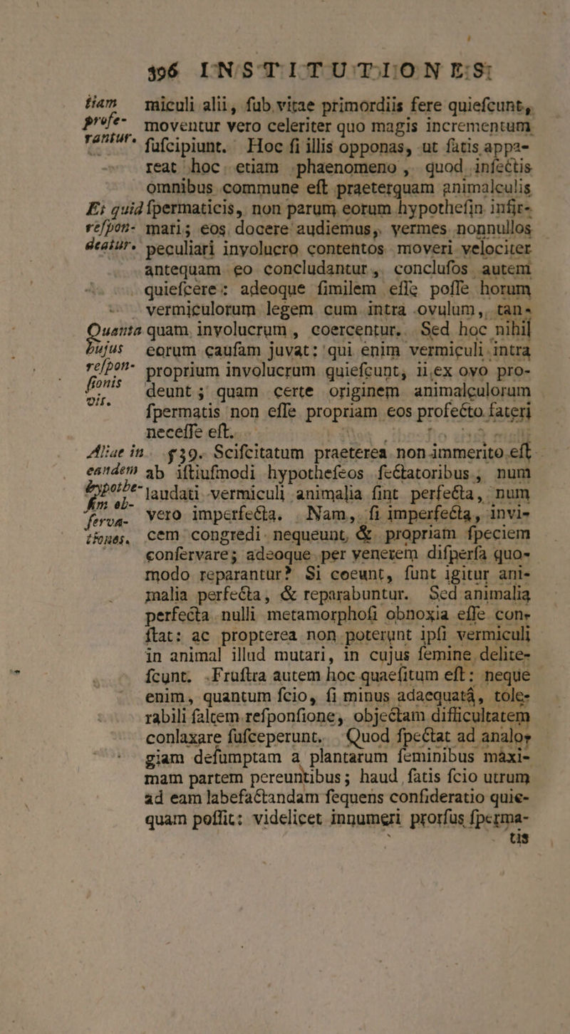 fam miculi alii, fub vitae primordiis fere quiefcunt, pre A. moventur vero celeriter quo magis incrementum TA ^* fufcipiunt. Hoc fi illis opponas, -ut fatis appa- reat hoc. etiam .phaenomeno , quod iníectis omnibus commune eft praeterquam animalculis Ei quid fpermaticis, non parum eorum hypothefin. infir- re/pon- mari; eos docere audiemus,. vermes nonnullos dtaiur- peculiari inyolucro contentos moveri velociter antequam eo concludantur,. conclufos autem . quiefcere: adeoque fimilem efle poffe horum . vermiculorum legem cum intra .ovulum,, tan um quam, inyolucrum , coercentur. . Sed hoc nihil 4jU5 eorum caufam juvat: qui enim vermiculi intra 7c/?- proprium involucrum quiefcunt, ii,ex oyo pro- 4 deunt; quam certe originem animaleulorum . fpermatis non effe propriam eos profecto fateri - neceffe eft... hor 'ibosfio zia Aliae in. 39. Scifcitatum praeterea. non immerito.eff. eade? 3b iftiufmodi hypothefeos fe&amp;atoribus, num Eri laudati vermiculi animalia fint perfe&amp;ta, num - vero imperfecta. | Nam,. fi imperfecta, invi- i&amp;ues, Cem congredi. nequeunt, &amp;. propriam fpeciem | confervares adeoque.per venerem difperfa quo- modo reparantur? Si coeunt, funt igitur ani- malia perfecta, &amp; reparabuntur. Sed animalia perfecta nulli metamorphofi obnoxia effe con. ítat: ac propterea non poterunt ipfi vermiculi in animal illud mutari, in cujus femine delite- ícunt, .Fruftra autem hoc quaefitum eft: neque enim, quantum fcio, fi minus adaequatá, tole- rabili faltem refponfione ,. objectam difficultatem conlaxare fufceperunt. |. Quod fpe&amp;tat ad analor giam defumptam a plantarum feminibus màáxi- mam partem pereuntibus; haud. fatis fcio utrum ad eam labefaCtandam fequens confideratio quie- quam poffit; videlicet innumeri prorfus fpcrma- tis