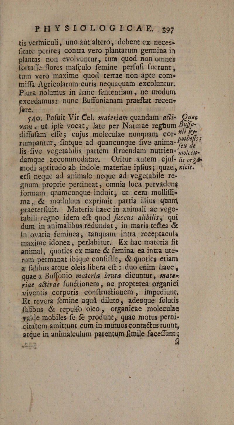 tis vermiculi, uno aut/altero,: debent ex neces- fiate perire3 contra vero plantarum germina in plantas non evolvuntur, tum quod non omnes fortaffe flores mafculo femine perfufi fuerunt , tum vero maxime quod terrae non apte come» miffa Agricolarum curis nequaquam excoluntur. Plura nolumius in hanc fententiam , ne modum excedamus: nune Buffonianam praeftat recen- fere. diffufam effe; cujus moleculae nunquam cor- etf; neque ad animale neque ad. vegetabile re- gnum. proprie pertineat , omnia loca pervadens ma, &amp; modulum exprimit partis illius. quará praeterfluit. Materia haec in animali ac vege- tabili regno. idem eft quod /uccus alibilis, qui dum in animalibus rédundat, in maris teftes &amp; in ovaria feminea, tanquam intra receptacula maxime idonea, perlabitur, Ex hac materia fit animal, quoties ex mare &amp; femina ea intra ute- rum. permanat ibique confiftit, &amp; quoties etiam a: falibus atque oleis libera eft : duo enim haec , quae a Buffonio zzaieria bruta dicuntur, :5ate- riae a&amp;ivae functionem , ac. propterea organici . viventis corporis conítruétionem ,. impediunt, Et.revera femine aquá diluto, adeoque folutis falibus. &amp; repulfo oleo, organicae moleculae valde mobiles fe fe produnt, quae motus perni- citatem amittunt cum in mutuos contactus ruunt, atque in animalculum parentum fimile Wird T à Row L]
