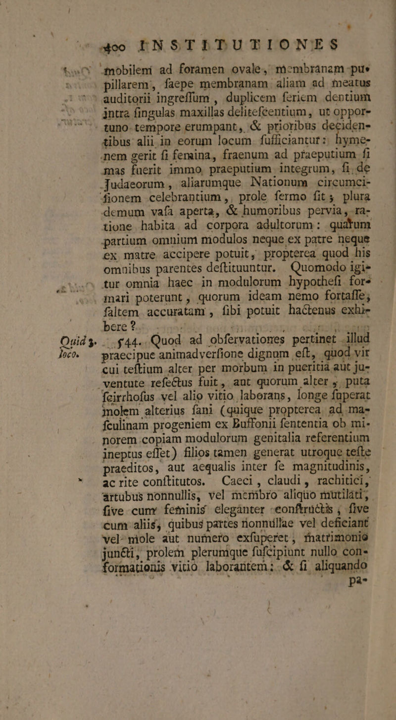 £0 pillarem,, faepe membranam aliam ad meatus jntra fingulas maxillas delitefeentium, ut oppore tibus alii in eorum locum. fufficiantut :: hyme- mas fuerit immo. praeputium integrum, fide demum vaía aperta, &amp; humoribus pervia, ra- tione habita ad corpora adultorum: quatum partium omnium modulos neque ex patre neque ex matre áccipere potuit, propterea quod his omaibus parentes deftituuntur. | Quomodo igi- tur omnia haec in modulorum hypothefi fors . iari poterunt , quorum ideam nemo fortaffe; faltem. accuratam , fibi potuit hactenus exhi- bere 945. 1952: tons eisnsidinae ..$44.. Quod. ad obfervationes pertinet .illud praecipue animadverfione dignum eft, quod vir cui teftium alter per morbum in pueritia aut ju- cirrhofus vel alio vitio laborans, longe füperat molem alterius fani (quique propterea ad ma- fculinam progeniem ex Buffonii fententia ob mi- norem copiam modulorum genitalia referentium ineptus effet) filios tamen generat utroque tefte praeditos, aut aequalis inter fe magnitudinis, acrite conítitutos. | Caeci, claudi, rachitici, artubus nonnullis, vel menibro aliquo miüutiláti, five cunv feminis clegànter -eonftrüctis ; five cum alii$, quibus partes rionndllae vel deficiant vel-miole aut numero exfüperet, fnatrimonie jun&amp;i, prolem plerumque fufcipiunt nullo con- formatienis vitio laborantem; &amp; fi aliquando posa 7t