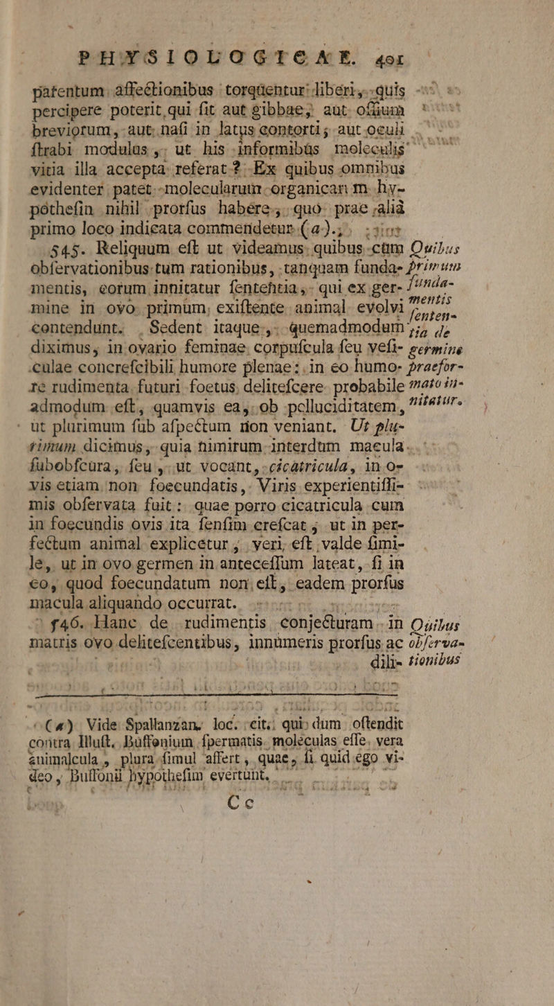 ld PHOYSIOLOGTOXME. 4o patentum. affectionibus torqüentur: liber, quis percipere poterit, qui fit aut gibbae; aut ofjum ' ^ breviorum, -aut.na(i in latus Gontortl; autoculh . ftrabi modulus ,. ut his informibüs moleculi? ^ —— vitia illa accepta. referat ? Ex quibus omnibus evidenter patet.-molecularui -organican m. hy- pothefin nihil prorfus habére., quo. prae ;alià primo loeo indicata commendetur.(4a).;. :si507 | 545. Reliquum eft ut videamus: quibus ctm QuiJ;u; obfervationibus:tum rationibus, tanquam fundae rimum mentis, eorum innitatur fentehtia ,- qui ex ger- unda- mine in ovo primum, exiftente animal. evolvi rien contendunt. . Sedent itaque;,. quemadmodum ;;, 7, diximus, in ovario feminae. corpufcula feu vefi- eermine .culae concrefcibili humore plenae:.in eo humo: Praefor- re rudimenta. futuri foetus; delitefcere- probabile £o /7- admodum. eft, quamvis ea,.ob pclluciditatem , /4/7r« - üt plurimum füb afpectum mon veniant. Ur gíu- timum. dicimus, quia nimirum interdum maeula. fubebfcura, íeu ,..ut vocant, .cécatricula, in o7 vis etiam. non. foecundatis ,. Viris experientiffi- mis obfervata fuit: quae porro cicatricula cum in foecundis ovis ita fenfim erefcat ; ut in per- fectum animal explicetur ; veri, eft valde fimi- le, ut in ovo germen in anteceffum lateat, fi in €o, quod foecundatum non.eit, eadem prorfus macula aliquando occurmat. 555 90e ? f46. Hanc. de. rudimentis, conje&amp;turam in Quipus matris ovo delitefcentibus, innumeris prorfus ac o7/:rva- aep pe dili- £/onidus D D | (^ ' p KC uo LE OMCATE * -^€«). Vide Spallanzan, loc. eit; qui: dum | oftendit contra. Illutt.. Büffenium .fpermatis. moléculas efle. vera &amp;nimoalcula » plura fimul affert , quae, 1i quid ego vi- deo y Duffonii hypothefim evertült, —— Cc v r