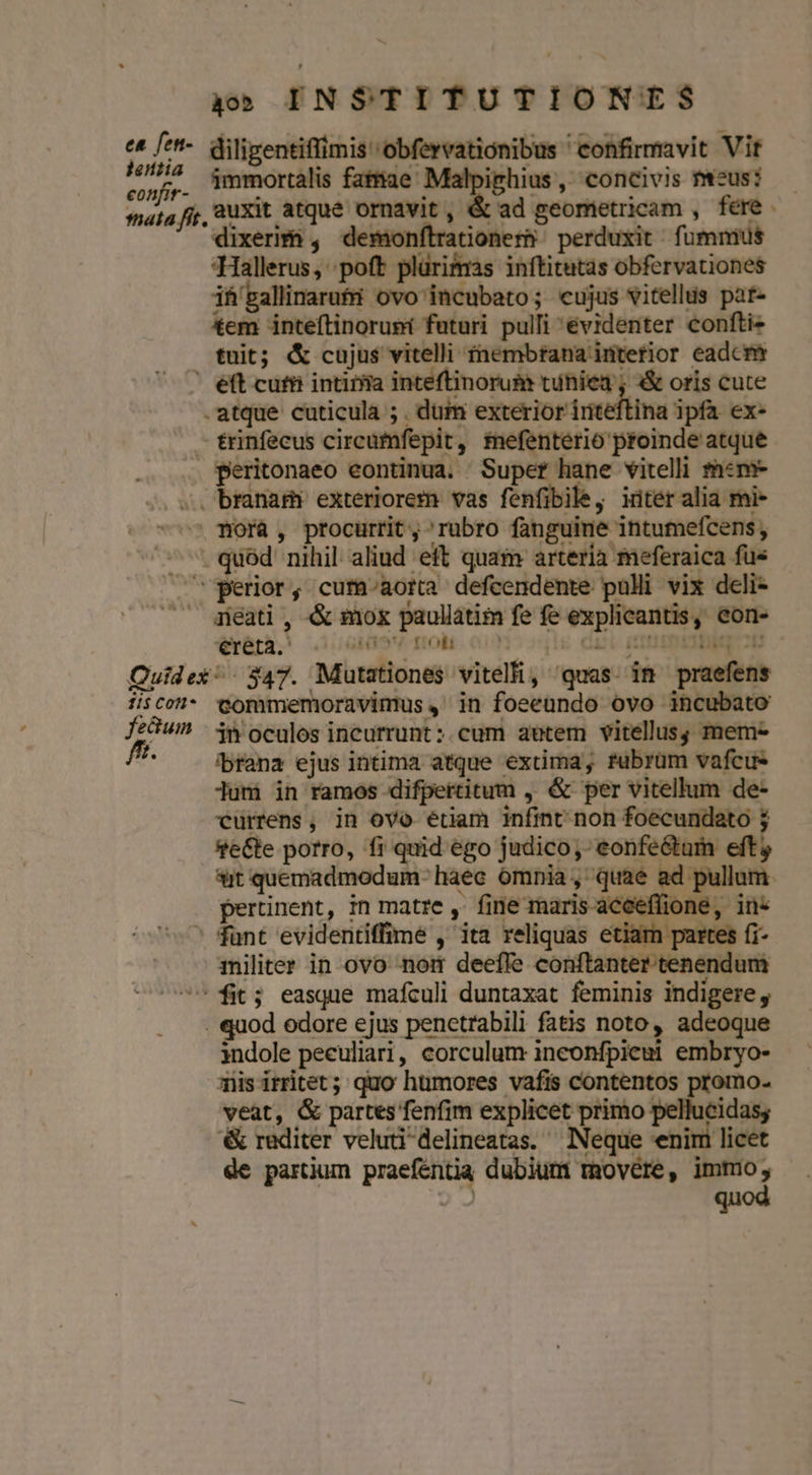 ea fen- jentia aon INSTITUTIONES diligentiffimis obfervationibus confirmavit Vit immortalis fatiae Malpiphius ,' concivis tus: .auxit atque ornavit, &amp; ad geomietricam , fere . dixerif , demonftrationer perduxit | fummus -Hallerus, poft plürifmas inítitutas obfervationes if'gallinarufi ovo'incubato; cujus vitells pate tem inteftinoruni futuri pulli evidenter confti- tnit; &amp; cujus vitelli £nembrana interior eadcm .atque cuticula ; . dum exterior iriteftina ipfa ex- trinfecus circümfepit, tnefenterio proinde atque Wofà , procurrit, rubro fanguine intumefcens, (ihr. Liuol9V Tol o1) 11$ Cont fedumn fft. commemoravimus ,' in foeeundo ovo incubato jn oculos incurrunt : cum auetem vitellus; mem- ibrana ejus intima atque exüma, fubrüm vafcu- Juni in ramos difpertitum ,. &amp; per vitellum de- currens, in ovo étiam infint non foecundato 5 sit quemadmodum. haec ómnia ,' quae ad pullum. * pertinent, in matre , fine maris aceefüione, in* tmhiliter in ovo nort deeffe conftanter tenendum quod odore ejus penetrabili fatis noto, adeoque indole peculiari, corculum inconfpiemi embryo- Tisirritet; quo humores vafis contentos promo- veàat, &amp; partes fenfim explicet primo pellucidas; &amp; raditer veluti 'delineatas. ^ Neque enim licet de partium praeféntia dubium movére, immo,