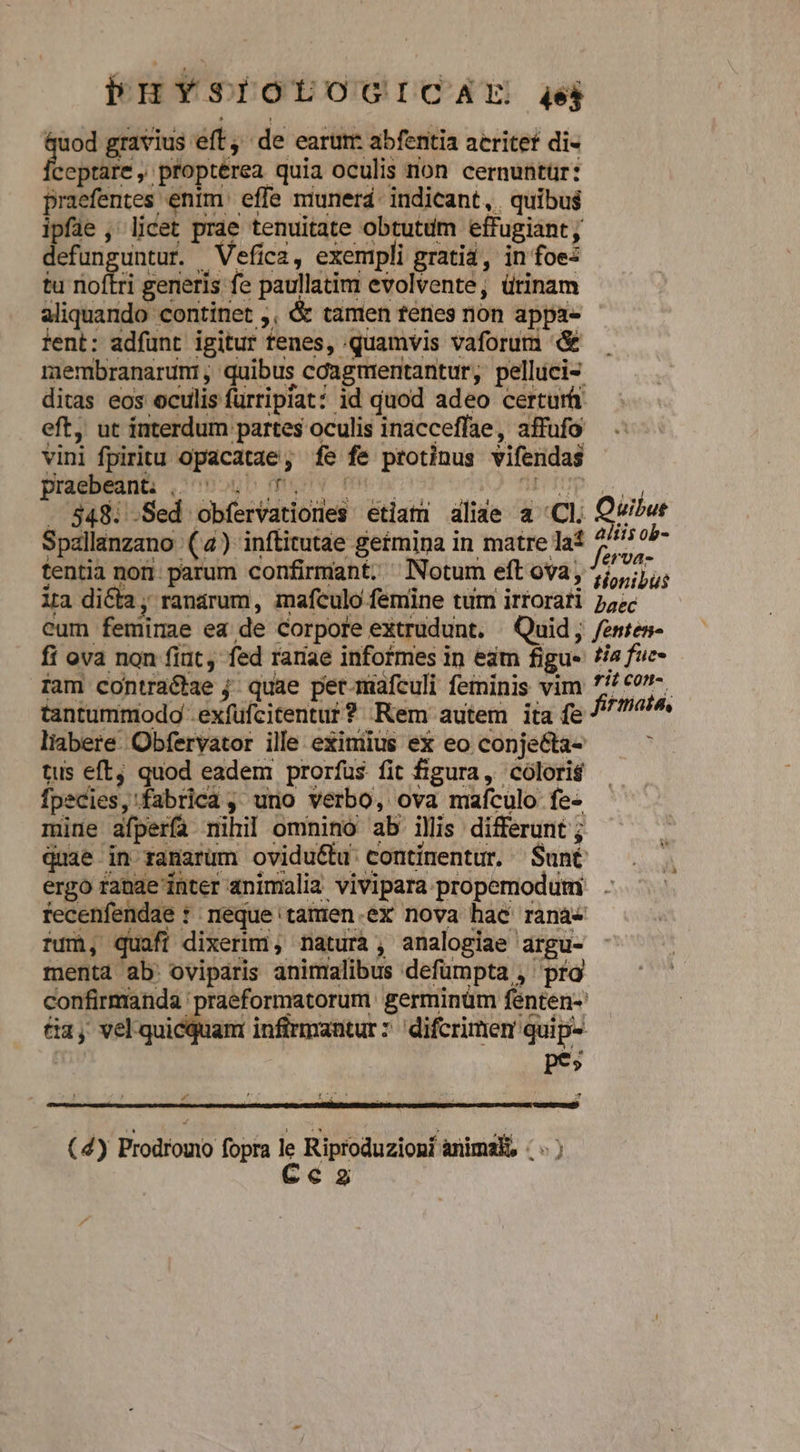 n: gravius eft, de earum: abfentia acritet di- ceptare , proptérea quia oculis non cernuntür: praefentes enim: effe munerd- indicant, quibus Z , licet prae tenuitate obtutdm effugiant, efunguntur. Vefica, exempli gratia, in foe- tu noftri generis fe paullatim evolvente, ürinam aliquando continet ,, &amp; tamen tenes non appa- ent: adfunt igitur tenes, quamvis vaforum &amp; membranarum, quibus cdagmientantur, pelluci- ditas eos oculis furripiat? id quod adeo certur eft, ut interdum partes oculis inacceffae, affufo vini fpiritu opacatae, fe fe protinus vifendas posu ueopb menv menos oov) fip UP ei . 848: .Sed obfervationes etlam aliae a «Cl. Qvibwr Spallanzano (4) inftitutae getmina in matre laf 5 di j tentia nor. parum confirmant. ^ Notum eft ova, 5,,;j/; ira dicta, ranarum, mafculo femine tum irtorati 254c eum feminae ea de Corpore extrudunt. ^ Quid; fenten- fi ova non fiut, fed rariae informes in edm figue is fuc- ram contraétae j; quae per-mafculi feminis vim 7 €0-. tantummodo -exfufcitentut? Kem autem ita fe // 77^ liabere. Obfervator ille eximius ex eo conje&amp;ta- * tus eft, quod eadem prorfus fit figura, coloris fpecies, fabrica , uno verbo, ova mafculo fe- mine afperfa nihil omnino ab illis differunt ; quae in ranarum ovidu&amp;hu continentur. Suné ergo fande inter 4ninialia vivipara propemodum . recenfendae t neque 'tamen.ex nova hac rana- fum, quaft dixerim, natura, analogiae argu- menta ab: oviparis animalibus defümpta , pro confirmanda 'praeformatorum germinüm fenten-' 1, veksoidibani infirmantur: difcrimen quip- pes L4 (4) Prodromo fopra 1 Riproduzioní animai, (v) c2