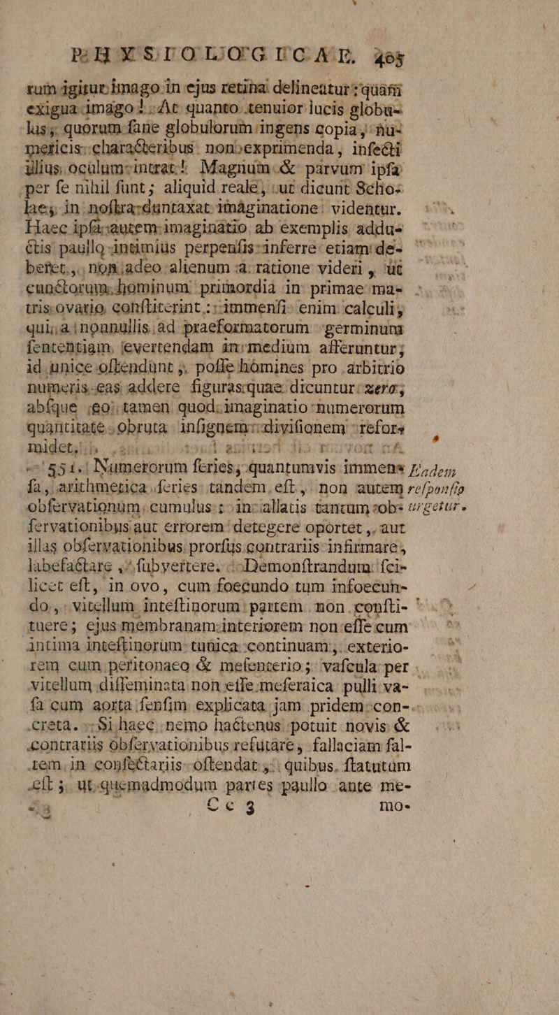 * PHOY SDOIJQ'G CAE, aes zum gitur; imago in ejus retina: delineatur :'quáfii exigua imago 3 ..At quanto. .tenuior lucis globu- lus;. quorum fane globulorum ingens copia j; àu- meticis;.charaGteribus. nonoexprimenda, infecti ylius.oculum-intrat! Magnum.&amp; parvum ipfa .per fe nihil funt; aliquid reale, uc dicunt Selio- lae; in noflra:duntaxat: imáginatione: videntur. Haec ipfa:autem- imaginatio ab exemplis addus €tis paullo -intimius perpeníi:inferre etiam:de- beret, non;adeo alienum à: ratione videri , üt cunctorum. dominum: primordia in primae^mas : trisovario conflicerint : : 3mmenfi- enim calculi; qui; à inoanullis.àd praeformatorum -:germinura fententiam. jevertendam an:smedium afferuntur ; id unice offendunt ;, poffe hómines pro arbitrio numeris-eas addere figuras:quae dicuntur: zero; abíque go; tamen quod; imaginatio numerorum quantitate obruta infignem:::diyifionem refors zpidefalib |... apruiilotood antaisrt dio: Gn vort mA -' 851.1 Numerorum feries;:quantumvis immenx 7;,;; fa , arithmetica feries: tandem, eft ,. non autem re/2orfo obfervationum. cumulus:: :in-allatis tancum sob vigetur. fervationibys aut errorem: detegere oportet ,. aut illas obfervationibus: prorfus. contrariis infirmare labefaé&amp;tare ,'^fübyertere. o Demonítrandum: fci- licet eft, in ovo, cum foecundo tum infoecun- do, vitellum inteftinorum partem | mon. confti- ^ 3 tuere; ejus membranam;interiorem non:effe cum  intima inteftinorum: tuülca:continuam;.exterlo- p rem cum pefitonaeo &amp; metenterio ;: vafcula: per vitellum .diffeminsta non etfe:meferaica:pullivva- . fà cum aorta fenfim. explicata jam pridem -con-. .creta. -; Si.haec.. nemo haétenus ;potuit novis: &amp; «&amp;ontrariis obfervationibus refutare. fallaciam fal- 1em.in conféctariis- oftendat y: | quibus. ftatatum elt 5. ut;quemadmodum partes paullo ante me-  Ce5 mo. «l5 —-