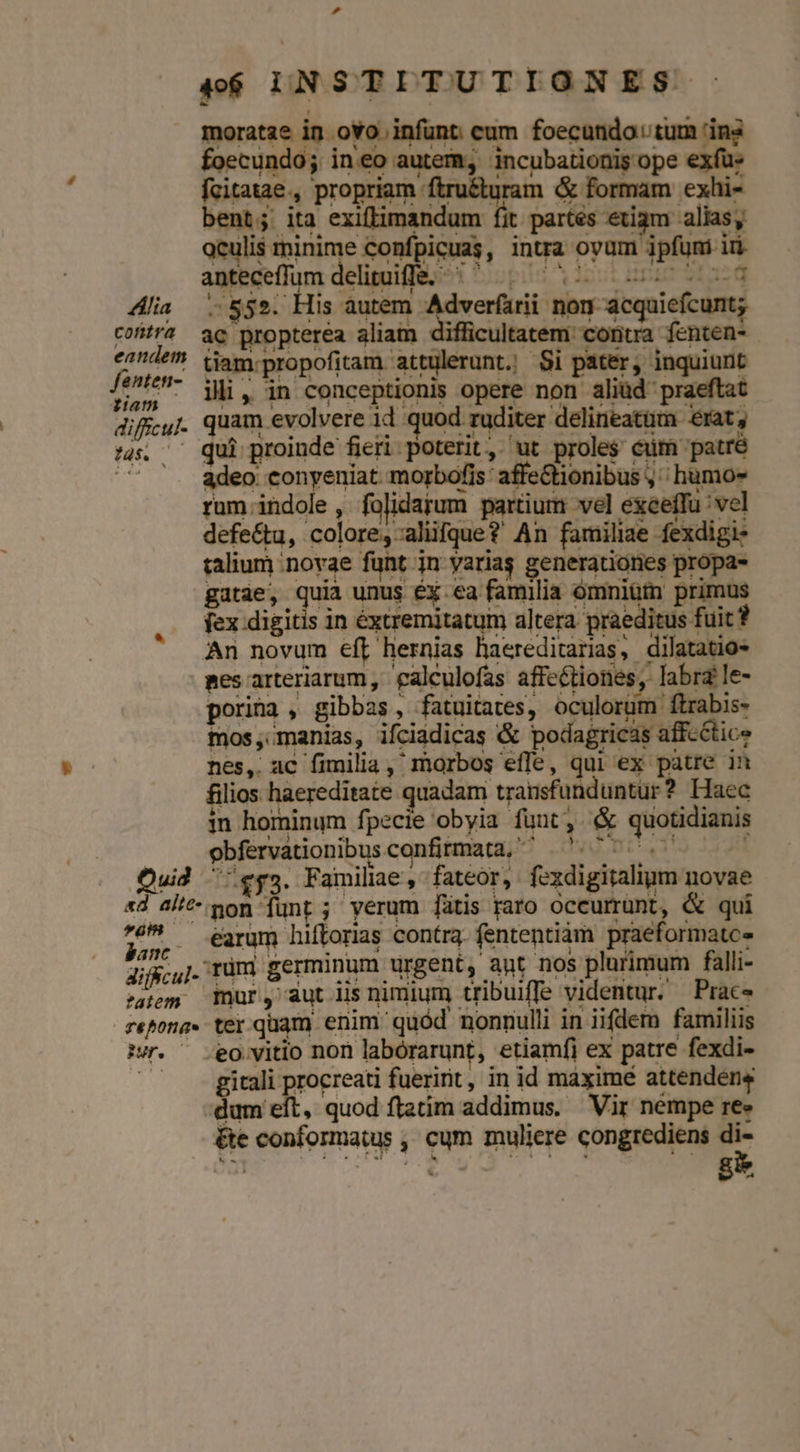 P d 46$ LNSTITUTIONES. moratae in ovo infunt cum foecundo: tum 'in foecundo; ineo autem, incubationis ope exfü» fcitatae., propriam ftru&amp;turam &amp; formam exhi- bent; ita exiftimandum fit partés etiam alias, oculis minime Confpicuas, intra oyum ipfum ir anteceffum deliguifle. | 70505 052 03 Alia 555. His autem Adverfarii non acquiefcunt; contra ac propterea aliam difficultatem: contra fenten- ^À^^ Vjam:propofitam attulerunt. Si pater, inquiunt fin? ji, in conceptionis opere non aliüd praeftat diffcyJ. quam evolvere id quod ruditer delineatam erat; 5s. — qui proinde fieri poterit, ut proles cürm patré ^ '. adeo conyeniat morbofis affeGtionibus ,' humo» rum.;indole , folidaium partium vel exceffu vel defe&amp;u, colore, aliifque? An familiae fexdigi- talium novae funt jn yarias generationes propa- gatse quia unus Ex-ea fauna duinigas peiinà fex digitis in éxtremitatum altera praeditus fuit ? An novum eft hernias haereditarias, dilatatio- pes arteriarum, 'galculofas affectiones, labra le- porina , gibbas, fatuitates, oculorüm ftrabis- mos, manias, ifciadicas &amp;&amp; podagricas affcétice nes, ac fimilia, morbos effe, qui ex patre in lios. haereditate quadam transfunduntur ? Haec in hominum fpecie obyia funt, (&amp; quotidianis | obfervationibusconfitmata, ^'^. 7. 07 Quid 'ey5. Familiae, fateor, fexdigitalium novae «d alit mon junt ; verum [fütis raro oceurrünt, &amp; qui 25», earum hiftorias contra. fententiam. praeformatc- Jis. rum germinum urgent, apt nos plurimum falli- 'aíem mur, aut lis nimium tribuiffe videntur. Prac- reona« ter quam enim quód nonnulli in iifdem familiis f. ^ eo vitio non labórarunt, etiamfi ex patre fexdi- ^ -gitali procreati fueririt, in id maximé attendens dum eft, quod ftatim addimus. Vir nempe ree &amp;e conformatus ,, cum muliere congrediens x4 »*