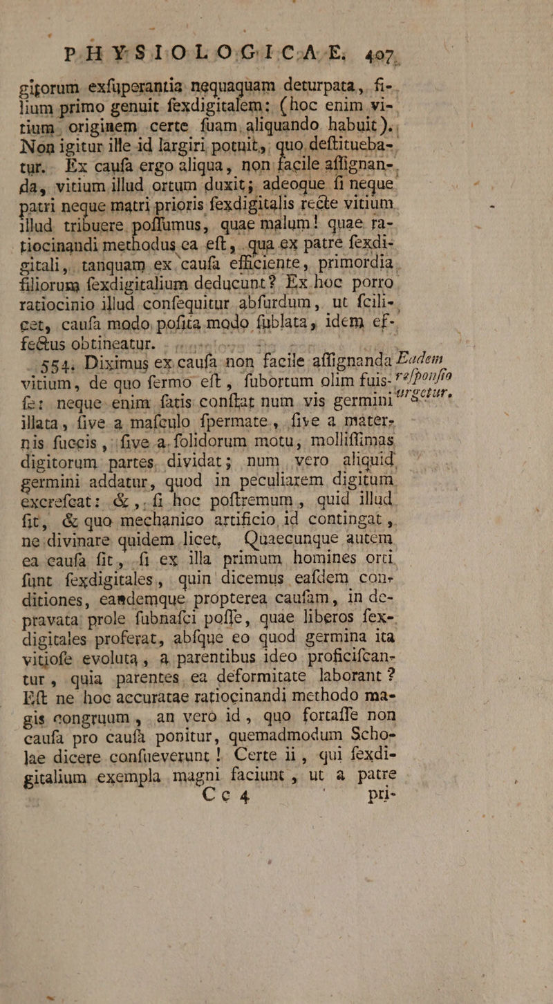 PHYSIOLOdGQGICA. A4oz giporum exfüperantia nequaquam deturpata,. fi-. lium primo genuit fexdigitalem: (hoc enim vi-. tium originem certe fuam, aliquando. habuit ).. Non igitur ille id largiri potuit;; quo deftitueba- tur. Ex caufa ergo aliqua, non facile affignan- da, vitium illud ortum duxit; adeoque íi neque paui neque matri prioris fexdigitalis rccte vitium illud. tribuere. poffumus, quae malum! quae ra- Liocingndi methodus ca eft, .qua ex patre fexdi- gitali,. tanquam ex .caufa efficiente, primordia. filiorum fexdigitalium deducunt? Ex hoc porro ratiocinio illud. confequitur. abfurdum ,. ut. fcili- cet, caufa modo. pofita mado füblata, idem ef- fnbtus.bbtingatur. « niveles s 4 ud 584. Diximus ex caufa non facile affignanda E«dem vitium, de quo fermo eft, fübortum olim fuis- */Pon/io íe: neque enim. fatis conflat num vis germini S47 illata, five a mafculo fpermate, five a mater: nis fuecis ,' five. a.folidorum motu, molliffimas digitorum partes, dividat; num vero aliquid germini addatur, quod in peculiarem digitum. excrefeat: &amp; ,. fi hoc poftremum , quid illud. fit, &amp; quo mechanico artificio, id contingat ,. ne divinare quidem licet, XQuaecunque autem ea eaufa fit, fi ex ila primum homines orti funt. fexdigitales , quin dicemus eafdem cones ditiones, ea&amp;demque. propterea caufam, in dc- pravata: prole fabnafci poffe, quae liberos fex-. digitales proferat, abfque eo quod germina ita vitiofe evoluta, a parentibus ideo proficifcan- tur, quia parentes ea deformitate laborant ? Eft ne hoc accuratae ratiocinandi methodo ma- gis congruum , an vero id, quo fortaffe non caufa pro caufa ponitur, quemadmodum Scho- lae dicere confüeverunt !. Certe ii, qui fexdi- gitalium exempla magni faciunt , ut à patre Cc4 pri-