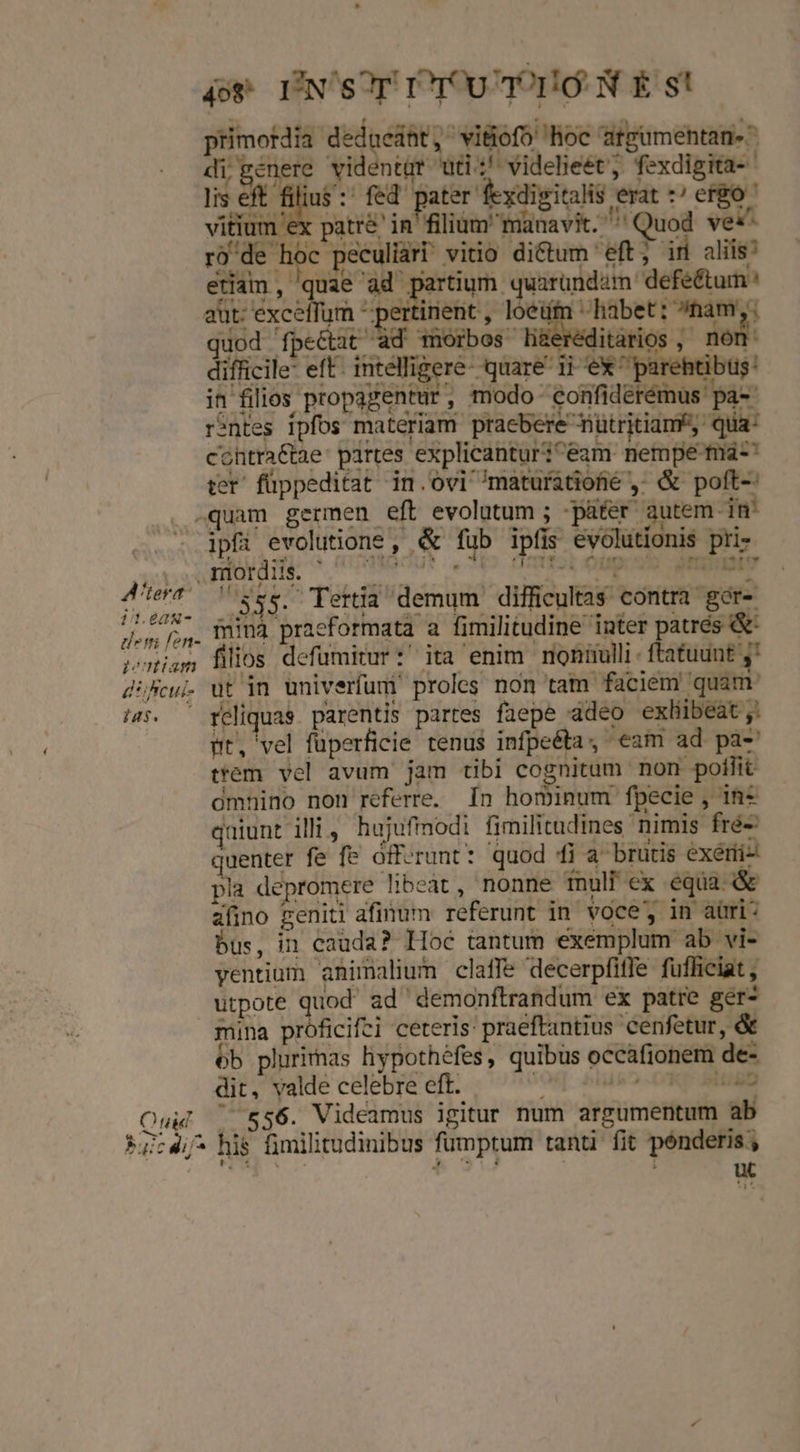 4o* INSOT rU qr Ig: N £s! di'penere videntur uti! videlieet; fexdigita- lis eft - s fed pater fexdisitalis erat ^ ego vitium ex patré' in filium manavit. '' Quod ves- tiàm , quae 'ad partium quarundam defe&amp;tumn aut: MAS d pertinent , loei «habet: ^ham,. quod fpe&amp;tit d wüorbos li&amp;eréditarios, nom difficile: eft. intelligere- quare ii ex ^ parehtibus: in filios propagentur, modo eonfidérémus pa-- rintes ipfos materiam praebere nütritian*,. qua: cohtraCtae partes explicantur;^eam nempe m-' ter' füppeditat in. ovi ^maturatioté ,; &amp; poft-: LI H . TU - E i i i B ipfi evolutione , &amp; fub ipfis evolutionis pri- aUocu* ,*(o Omfsb oup ob INERENIV 114 | 3555. Tertia demum difficultas contra ger- minà praeformata a fimilitudine inter patrés &amp; filios defüumitur:' ita enim noniulli ftatuunt ;' e 27v Pu uad pt, vel füperficie tenus infpeéta, eam ad pa- trem. vel avum jam tibi cognitam non poflit omnino non referre. [n hominum fpecie , 1in* qaiunt illi, hujufimodi fimilitudines nimis fré-: quenter fe fe offerunt: quod i a brutis exérii- pla depromere libeat, nonne fnull ex equa &amp; afino geniti afinum referunt in voce, in aüri* us, in cauda? Hoc tantum exemplum ab vi- yentium animalium claffe decerpfiffe fufficiat , utpote quod ad demonftrandum ex patre ger- ób plurimas hypothéfes, quibus occafionem de- dit, valde celebre eft. MI lik .CKQ [MMBD 556. Videamus igitur num argumentum ab uw