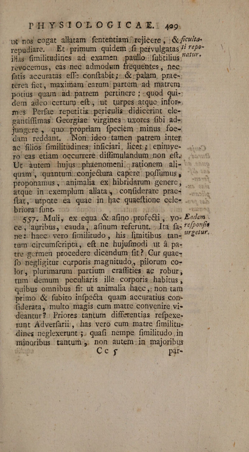 repudiare. | Et. primum quidem ;fi: petvulgatas ilias fimilitudines: ad. examen. ;paüllo:: fübtilius revocemus, eas.nec admodum fréquentes, nec fatis accuratas.- ef». conftabit; -.&amp; «palam, prae- terea fiet, maximam 'earum partem. -ad. matrem ii repo- nature. dem adeo:certum.eft, ut turpes atque- infor» mes Perfae. repetitis: perieulis- didicerint ele- jungere , quo--propriam fpeciem :minus foe- ac filios fimilitudines; inficiari, licet; ; : enimye- ro eas etiam occurrere diffimnlandum non eft. quam, 'quantum:;conje&amp;tura capere: poffumus , proponamus , animalia ex. hibridarum. genere , buoraifunt. :o5 ^ ce, auribus, : cauda, afinum referunt. Ita fa- ne:;haecs vero fimilitudo , his. limitibus. tan- tam 'circumfcripta, eft ne hujufmodi ut à pa- tre germen procedere dicendum fit ?, Cur quae- fo-negligitur carporis magnitudo, pilorum co- lor, plurimarum partium craífities ac robur; tum demum peculiaris ille. corporis | habitus , quibus omnibus fit ut animalia haec ,; non tam primo &amp;.fübito infpecta quam accuratius con- fiderata, multo magis cum matre convenire vi- deantur?: Priores. tantum differentias refpexe- runt Adverfarii, has vero cum matre fimilitu- dines neglexerunt ;. quafi nempe. fimilitudo ,in minoribus tantum , non autem:in majoribus rr intu Cc pir- iT «  re[ponfia urgetur. ;