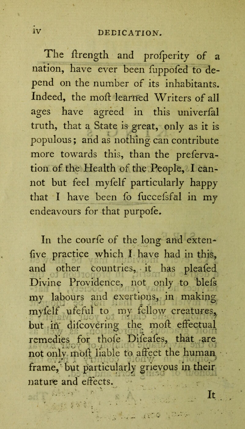 The ftrength and profperity of a nation, have ever been fjppofed to de- pend on the number of its inhabitants. Indeed, the moft learned Writers of all ages have agreed in this univerfal truth, that a State is great, only as it is populous; and as nothing can contribute more towards this, than the preferva- tion of the Health of the People, I can- not but feel myfelf particularly happy that I have been fo fuccefsfal in my endeavours for that purpofe. In the courfe of the long and exten- five practice which I have had in this, and other countries, it has pleafed Divine Providence, not only to blels my labours and exertions, in making myfelf ufeful to my fellow; creatures^ but in difcovering the^ moft effectual remedies for thofe Difeafes, that are not only moft liable to affect the human frame/ but particularly grievous in their nature and effects. It