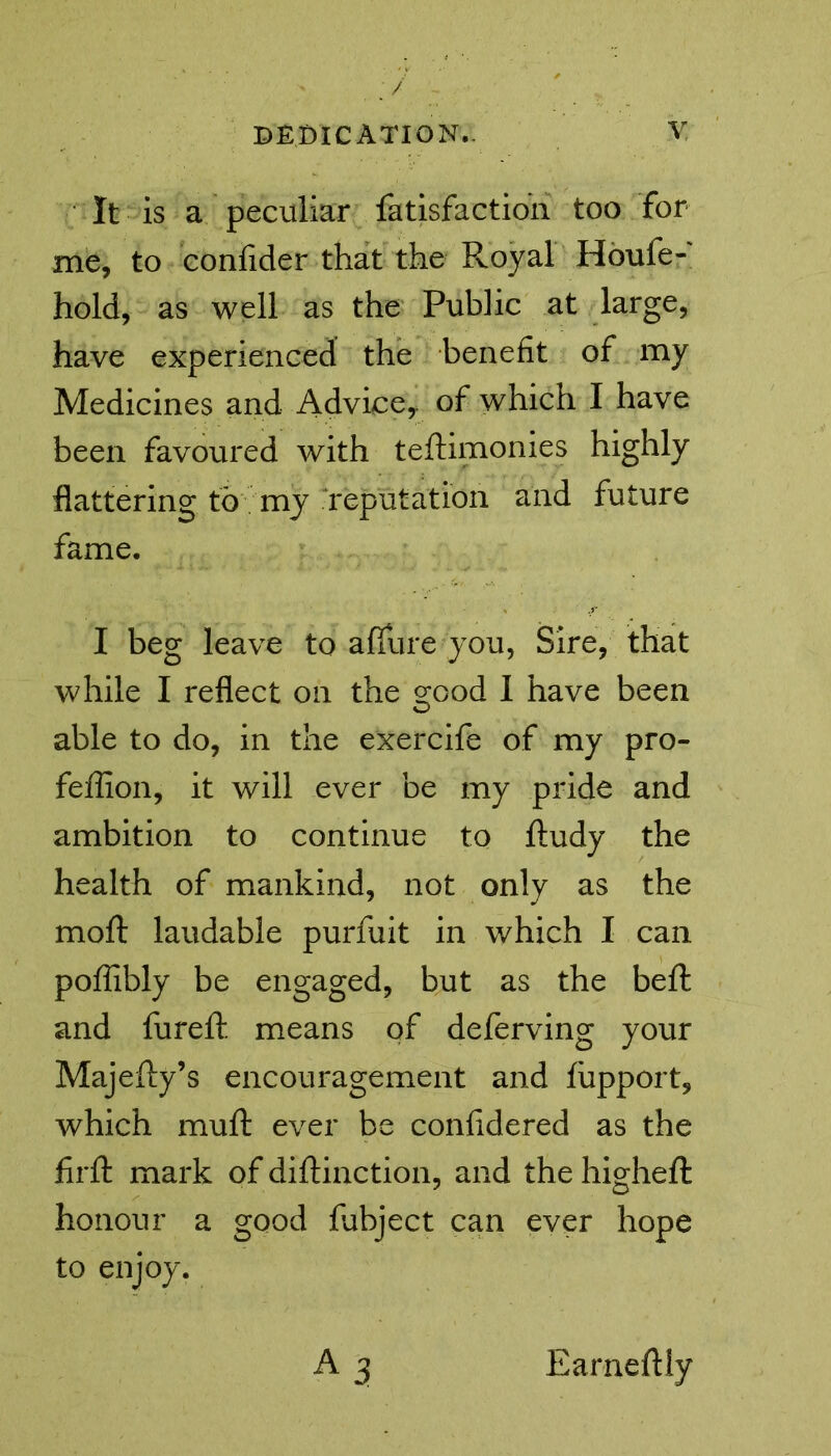 / dedication.. v It is a peculiar fatisfaction too for me, to confider that the Royal Houfe- hold, as well as the Public at large, have experienced the benefit of my Medicines and Advice,, of which I have been favoured with teftimonies highly flattering to my reputation and future fame. I beg leave to a flu re you, Sire, that while I reflect on the g;ood I have been able to do, in the exercife of my pro- feffion, it will ever be my pride and ambition to continue to ftudy the health of mankind, not only as the moft laudable purfuit in which I can pofiibly be engaged, but as the belt and fureft means of deferving your Majefty’s encouragement and fupport, which muft ever be confidered as the firfl: mark of diftinction, and the higheft honour a good fubject can ever hope to enjoy.