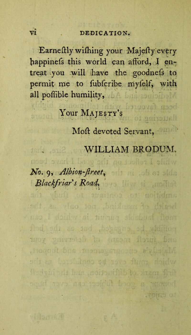 Earneilly wifhing your Majeffy every Jiappinefs this world can afford, I en« treat you will have the goodnefs to permit me to fubfcribe myfelf, with all poffible humility, Your Majesty’s Moft devoted Servant, WILLIAM BRODUM* jSTo. 9, Albion-ftreett Blackfriar s Road\