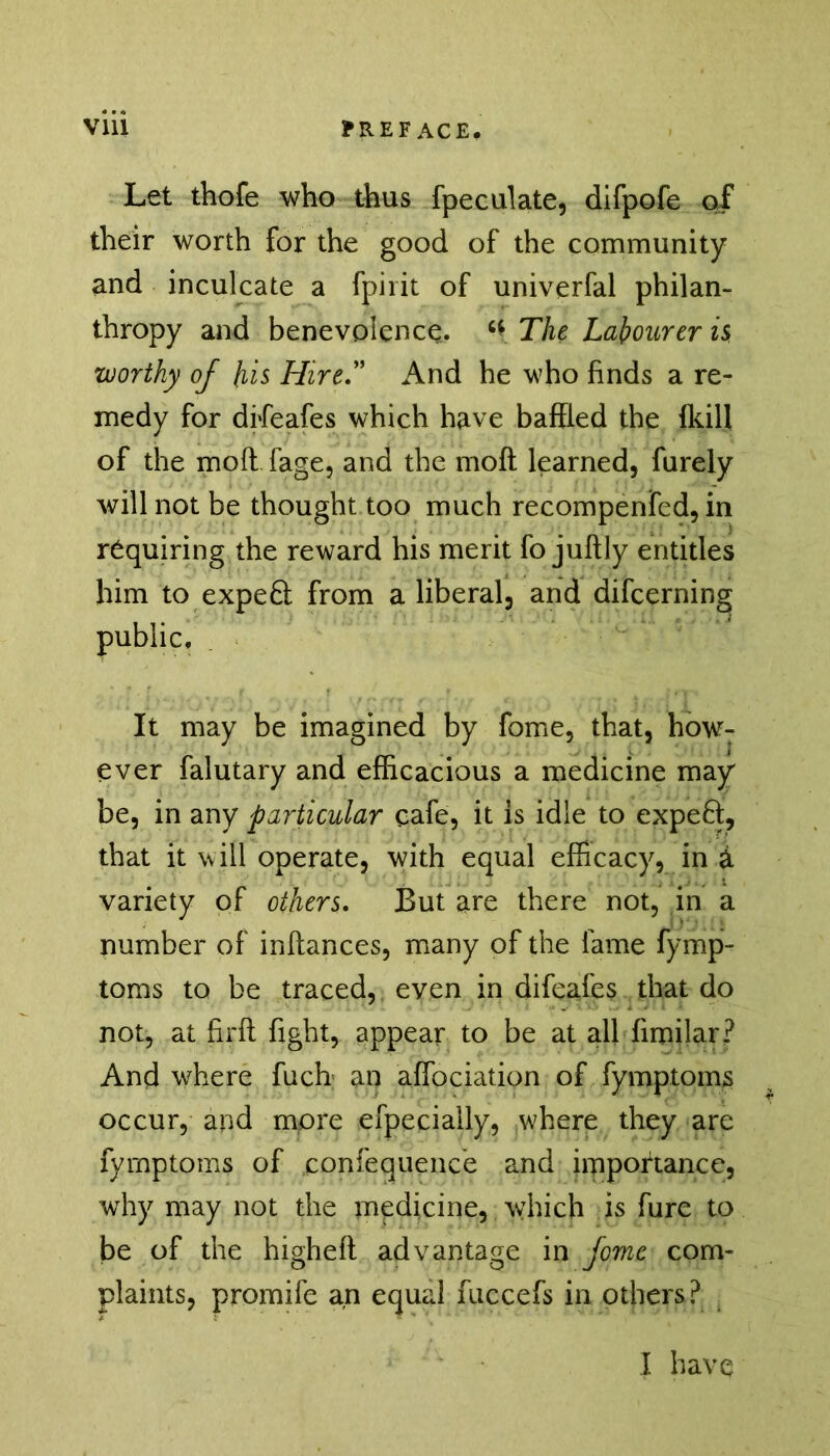 Vlll PREFACE. Let thofe who thus fpeculate, difpofe of their worth for the good of the community and inculcate a fpiiit of univerfal philan- thropy and benevolence. c* The Labourer is worthy of his Hire” And he who finds a re- medy for difeafes which have baffled the {kill of the mod fage, and the moft learned, furely will not be thought too much recompenfed, in requiring the reward his merit fo juftly entitles him to expe£i from a liberal, and difcerning public. It may be imagined by fome, that, how: ever falutary and efficacious a medicine may be, in any particular cafe, it is idle to expeft, that it will operate, with equal efficacy, in a variety of others. But are there not, in a number of inftances, many of the fame fymp- toms to be traced, even in difeafes that do not, at firfl fight, appear to be at all fimilar? And where fuch an affociation of fymptoms occur, and more efpeciaily, where they are fymptoms of confequence and importance, why may not the medicine, which is fure to be of the higheft advantage in fome com- plaints, promife an equal fuccefs in others?