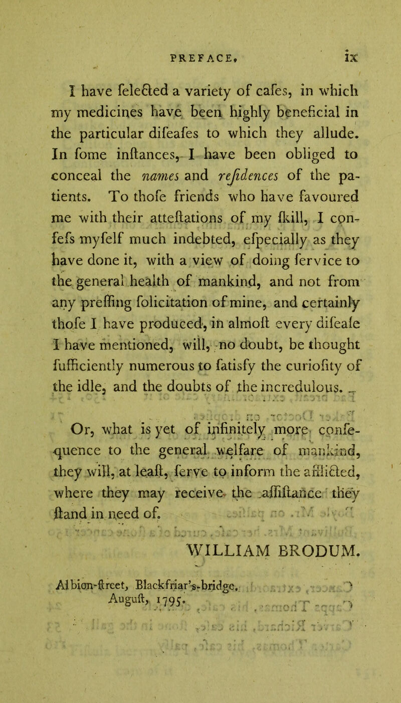 I have fele&ed a variety of cafes, in which my medicines have been highly beneficial in the particular difeafes to which they allude. In fome inftances, I have been obliged to conceal the names and refidences of the pa- tients. To thofe friends who have favoured me with their atteflations of my {kill, I com fefs myfelf much indebted, efpecially as they have done it, with a view of doing fervice to the general health of mankind, and not from any prefling felicitation of mine, and certainly thofe I have produced, in almoft every difea{e I have mentioned, will, no doubt, be thought fufficiently numerous to fatisfy the curiofity of the idle, and the doubts of the incredulous. ^ Or, what is yet of infinitely more confe- cpience to the general welfare of mankind, they will, at leaft, ferve to inform the afiii£ted, where they may receive- the .affiftance they fland in need of. WILLIAM BRODUM. Albian-ftreet, Black friar’s-bridge. > Auguft, 1795. f[..r ,,