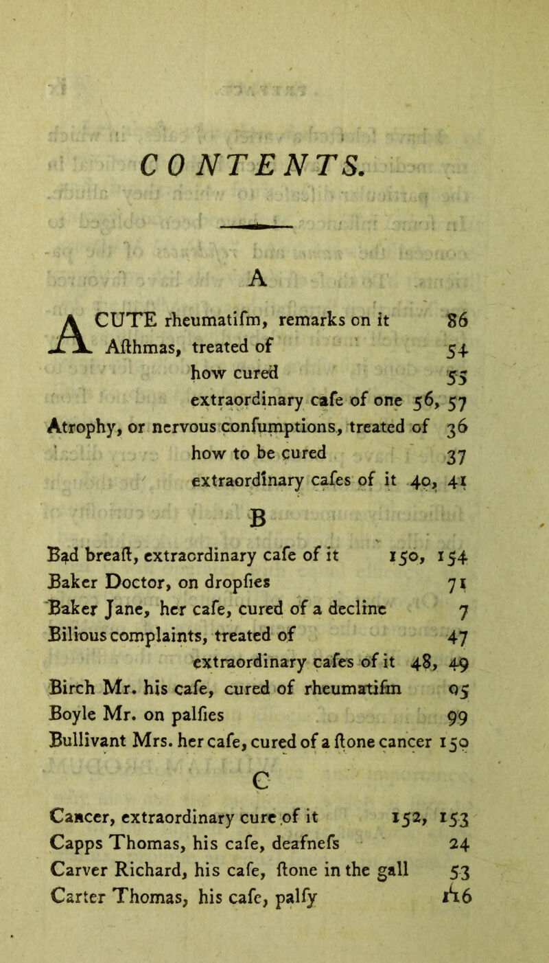 CONTENTS, A ACUTE rheumatifm, remarks on it 86 Afthmas, treated of 54 how cured 55 extraordinary cafe of one 56, 57 Atrophy, or nervous confumptions, treated of 36 how to be cured 37 extraordinary cafes of it 40, 41 B B^d bread, extraordinary cafe of it 150, 154 Baker Doctor, on dropfies 71 Baker Jane, her cafe, cured of a decline 7 Bilious complaints, treated of 47 extraordinary cafes of it 48, 49 Birch Mr. his cafe, cured of rheumatifm 05 Boyle Mr. on palfies 99 Bullivant Mrs. her cafe, cured of a done cancer 150 c Cancer, extraordinary cure of it 152, 153 Capps Thomas, his cafe, deafnefs 24 Carver Richard, his cafe, done in the gall 53 Carter Thomas, his cafe, palfy 1*16