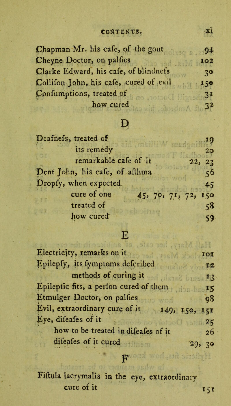 Chapman Mr. his cafe, of the gout 94 Cheyne Doctor, on palfies 102 Clarke Edward, his cafe, of blindnefs 30 Collifon John, his cafe, cured of evil 15® Confumptions, treated of 31 how cured 32 D Deafriefs, treated of 19 its remedy 20 remarkable cafe of it 22, 23 Dent John, his cafe, of afthma 56 Dropfy, when expected 45 cure of one 45, 70, 71, 72, 150 treated of 58 how cured 59 E Electricity, remarks on it 101 Epilepfy, its fymptoms deferibed %z methods of curing it 13 Epileptic fits, a perlon cured of them 15 Etmulger Doctor, on palfies 9$ Evil, extraordinary cure of it 149, 150, 151 Eye, difeafes of it 25 how to be treated in difeafes of it 26 difeafes of it cured 29, 30 F Fiftula iacrymalis in the eye, extraordinary cure of it 1 ^ x