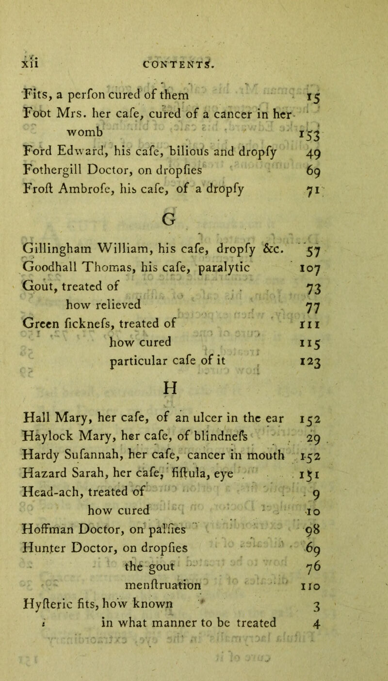 ili Fits, a perfon cured of them 15 Foot Mrs. her cafe, cured of a cancer in her womb 133 Ford Edward, his cafe, bilious and dropfy 49 Fothergill Doctor, on dropfies 69 Froft Ambrofe, his cafe, of a dropfy 71 G Gillingham William, his cafe, dropfy &c. 57 Goodhall Thomas, his cafe, paralytic 107 Gout, treated of 73 how relieved 77 Green ficknefs, treated of rn how cured 115 particular cafe of it 123 H Hall Mary, her cafe, of an ulcer in the ear 152 Haylock Mary, her cafe, of blindnefs . 29 Hardy Sufannah, her cafe, cancer in mouth 1-52 Hazard Sarah, her cafe, fiftula, eye . 131 Head-ach, treated of 9 how cured 10 Hoffman Doctor, on palfies 98 Hunter Doctor, on dropfies 69 the gout 76 menftruation no Hyfteric fits, how known '* 3 * in what manner to be treated 4