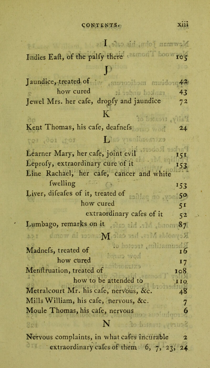 I Indies Eaft, of the palfy there 105 J Jaundice, treated of 42 how cured 43 Jewel Mrs. her cafe, dronfy and jaundice 72 K Kent Thomas, his cafe, deafnefs 24 L Learner Mary, her cafe, joint evil 151 Leprofy, extraordinary cure of it 15j Line Rachael, her cafe, cancer and white fwelling *53 Iyiver, difeafes of it, treated of 50. how cured 51 extraordinary cafes of it 52 Lumbago, remarks on it 87 M : Madnefs, treated of 16 how ctired 17 Menftruation, treated of lp8 how to be attended to no. Metralcourt Mr. his cafe, nervous, See. ‘ 48 Mills William, his cafe, nervous, &c. 7 Moule Thomas, his cafe, nervous 6 N Nervous complaints, in what cafes incurable 2