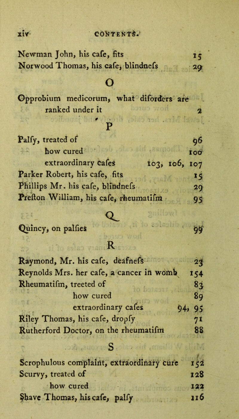 Newman John, his cafe, fits Norwood Thomas, his cafe, blindnefs 29 o Opprobium medicorum, what diforders are ranked under it 2 p Palfy, treated of 96 how cured loo extraordinary cafes 103, 106, 107 Parker Robert, his cafe, fits 15 Phillips Mr. his cafe, blihdnefs 29 Prefton WiLliam, his cafe, rheumatifm 95 cl Quincy, on palfieS 99 R Raymond, Mr. his cafe, deafnefs 23 Reynolds Mrs. her cafe, a cancer in womb 154 Rheumatifm, treeted of 83 how cured 89 extraordinary cafes 94, 95 Riley Thomas, his cafe, dropfy 71 Rutherford Doctor, on the rheumatifm 88 s Scrophulous complaint, extraordinary cure 152 Scurvy, treated of 128 how cured 122 §bavc Thomas, his cafe, palfy 116