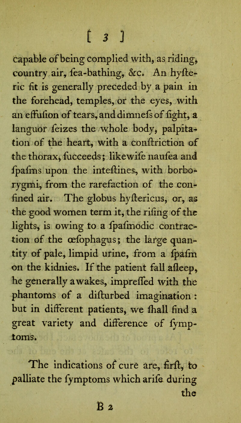 capable of being complied with, as riding* country air, fea-bathing, &c* An hyfte- ric fit is generally preceded by a pain in the forehead, temples, or the eyes, with an effiifion of tears, and dimnefs of fight, a languor feizes the whole body* palpita- tion of the heart, with a conftriction of the thorax, fucceeds; like wife nanfta and Ipafms upon the inteftines, with borbo- rygmi, from the rarefaction of the con- fined air. The globus hyftericus, or, as the good women term it, the rifing of the lights, is owing to a fpafmodic contrac- tion of the oefophagus; the large quan- tity of pale, limpid urine, from a fpafm on the kidnies* If the patient fall afleep, he generally awakes, impreffed with the phantoms of a difturbed imagination : but in different patients, we fhall find a great variety and difference of fymp- ioms* The indications of cure are, firft, to palliate the fymptoms which arife during the B %