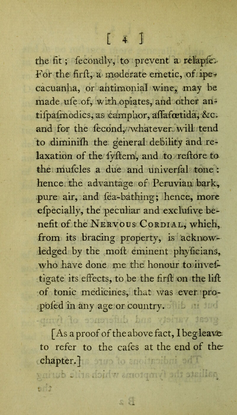 the fit; fecondly, to prevent a relkpfe; For the firft, a moderate emetic, of ipe-f cacuanha, or antimonial wine, may be made ufeof, with opiates, and other an- tifpafmodics, as camphor, affafcetida, &c, and for the fecond,^whatever will tend to diminifh the general debility and re- laxation of the fyftem, and to reftore to the mufcles a due and univerfal tone : hence the advantage of Peruvian bark, pure air, and fea-bathing; hence, more efpecially, the peculiar and exclufive be- nefit of the Nervous- Cordial, which, from its bracing property, is acknow- ledged by the moft eminent phyficians, who have done me the honour to invefi- tigate its effects, to be the firft on the lift of tonic medicines, that was ever pro- pofed in any age or country. [As a proof of the above fact, Ibegleavfe to refer to the cafes at the end of the^ chapter.]