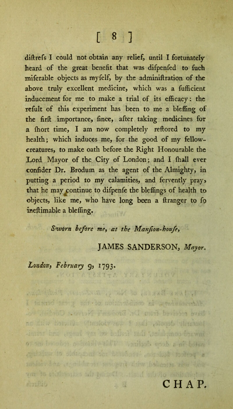 diftrefs I could not obtain any relief, until I fortunately heard of the great benefit that was difpenfed to fuch miferable objects as myfelf, by the adminiftration of the above truly excellent medicine, which was a fufficient inducement for me to make a trial of its efficacy: the refult of this experiment has been to me a bleffing of the fir ft importance, fince, after taking medicines for a fhort time, I am now completely reftored to my health; which induces me, for the good of my fellow- creatures, to make oath before the Right Honourable the Lord Mayor of the City of London; and I (hall ever confider Dr. Brodum as the agent of the Almighty, in putting a period to my calamities, and fervently pray, that he may ^continue to difpenfe the bleffings of health to objects, like me, who have long been a ft ranger to fp ineftimable a bleffing. Sworn before me, at the Manfon-houfey JAMES SANDERSON, Major. Londons February 9, 1793.