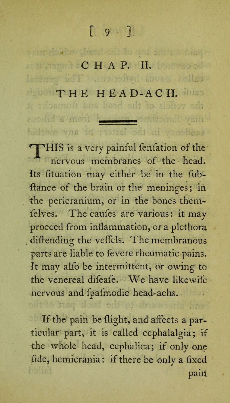 CHAP. II. THE H E AD-AC H. rjpHIS is a very painful fenfation of the nervous membranes of the head. Its fituation may either be in the fub- ftance of the brain or the meninges; in the pericranium, or in the bones them- felves. The caufes are various: it may proceed from inflammation, or a plethora diftending the veffels. The membranous parts are liable to fevere rheumatic pains. It may alfo be intermittent, or owing to the venereal difeafe. We have likewife nervous and fpafmodic head-achs. If the pain be flight, and affects a par- ticular part, it is called cephalalgia; if the whole head, cephaiica; if only one fide, hemicrania: if there be only a fixed paiii