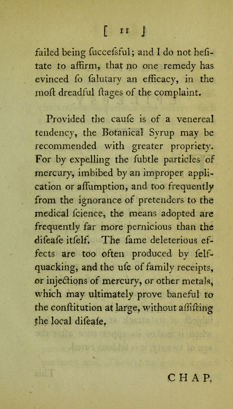 failed being fuccefsful; and I do not hefi- tate to affirm, that no one remedy has evinced fo falutary an efficacy, in the mod: dreadful ftages of the complaint. Provided the caufe is of a venereal tendency, the Botanical Syrup may be recommended with greater propriety. For by expelling the fubtle particles of mercury, imbibed by an improper appli^ cation or afiumption, and too frequently from the ignorance of pretenders to the medical fcience, the means adopted are frequently far more pernicious than the difeafe itfelf. The fame deleterious ef- fects are too often produced by felf- quacking, and the ufe of family receipts, or inje&ions of mercury, or other metals, which may ultimately prove baneful to the conftitution at large, without affifting tthe local difeale.