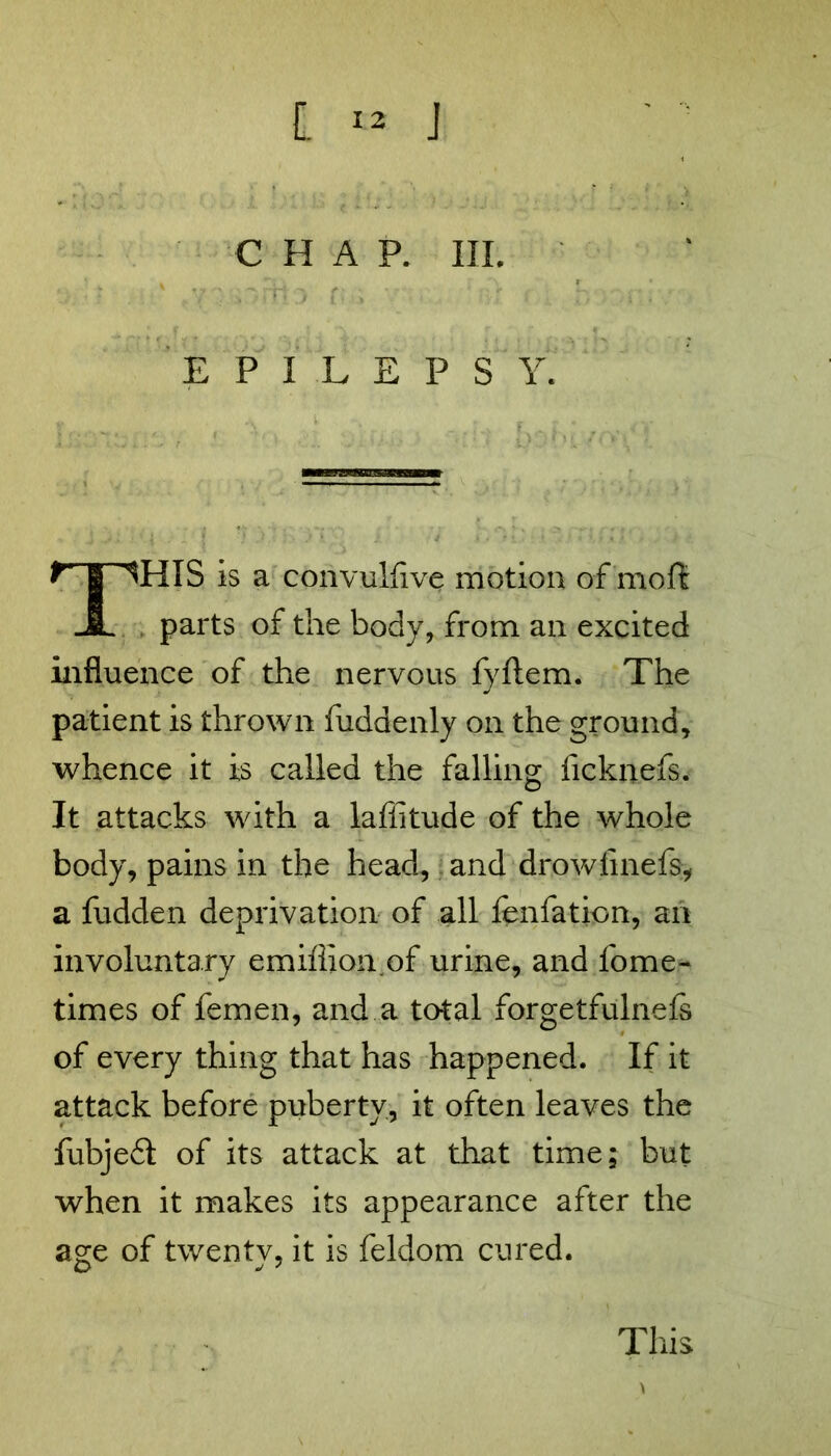 CHAP. III. fv ■' ..'mV. 3 n * ■ - ‘ r . EPILEPSY. THIS is a convulfive motion of moft parts of the body, from an excited influence of the nervous fyftem. The patient is thrown fuddenly on the ground, whence it is called the falling ficknefs. It attacks with a laflitude of the whole body, pains in the head, and drowfinefs, a fudden deprivation of all fenfation, an involuntary emiflion of urine, and fome- times of femen, and a total forgetfulnefs of every thing that has happened. If it attack before puberty, it often leaves the fubjedl of its attack at that time; but when it makes its appearance after the age of twenty, it is feldom cured. This