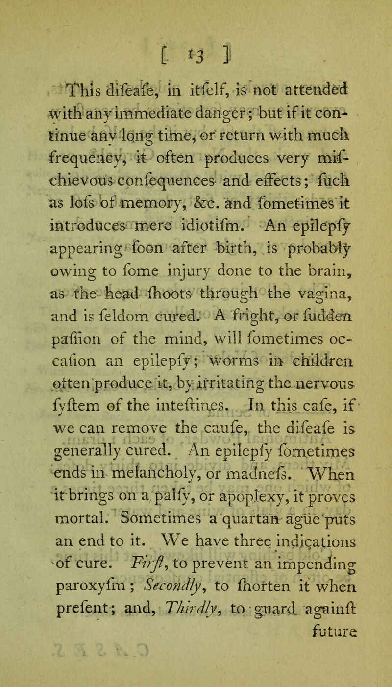 This difeafe, in it Self, is not attended with any immediate danger; but if it con- tinue anv long time, or return with much frequency, it often produces very mis- chievous confequences- and effects; fuch as lofs of memory, &c. and fometimes it introduces mere idiotifm. An epile'pfy appearing foon after birth, is probably owing to fome injury done to the brain, as the head fhoots through the vagina, and is Seldom cured.* A fright, or Sudden paflion of the mind, will fometimes oc- casion an epilepfy; worms in children often;produce it, by irritating the nervous fyftem of the inteftinps. In this cafe, if we can remove the caufe, the difeafe is generally cured. An epileply fometimes ends in melancholy, or madnefs. When it brings on a, palfy, or apoplexy, it proves mortal. Sometimes a quartan ague puts an end to it. We have three indications of cure. Firjt, to prevent an impending paroxyfm; Secondly, to fhorten it when prefent; and, Thirdly, to guard again ft future