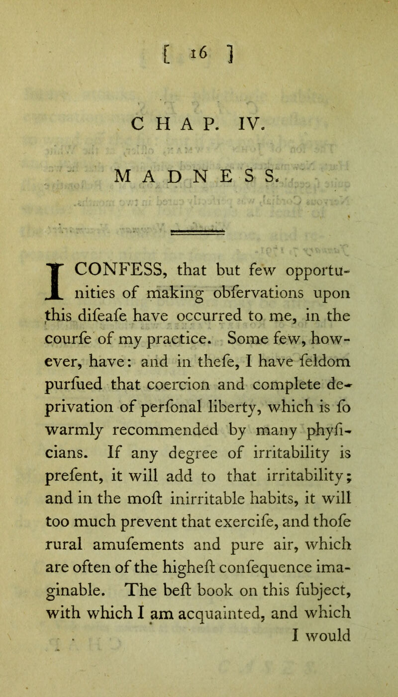 CHAP. IV. MADNESS. I CONFESS, that but few opportu- nities of making obfervations upon this difeafe have occurred to me, in the courfe of my practice. Some few, how- ever, have: and in thefe, I have feldom purfued that coercion and complete de- privation of perfonal liberty, which is fo warmly recommended by many phyfi- cians. If any degree of irritability is prefent, it will add to that irritability; and in the moft inirritable habits, it will too much prevent that exercife, and thofe rural amufements and pure air, which are often of the higheft confequence ima- ginable. The beft book on this fubject, with which I am acquainted, and which I would