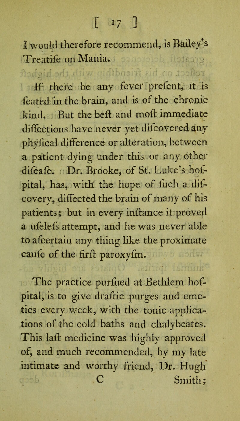 I would therefore recommend, is Bailees Treatife on Mania* If there be any fever prefent, it is feated In the brain, and is of the chronic kind* But the beft and moft immediate diflections have never yet difcovered any phyfical difference or alteration, between a patient dying under this or any other difeafe. Dr. Brooke, of St. Luke’s hof- pital, has, with the hope of fuch a diS covery, diflected the brain of many of his patients; but in every inftance it proved a ufelefs attempt, and he was never able to afcertain any thing like the proximate caufe of the firfl: paroxylm. The practice purfued at Bethlem hos- pital, is to give draftic purges and eme- tics every week, with the tonic applica- tions of the cold baths and chalybeates. This laft medicine was highly approved of, and much recommended, by my late intimate and worthy friend, Dr. Hugh C Smith;