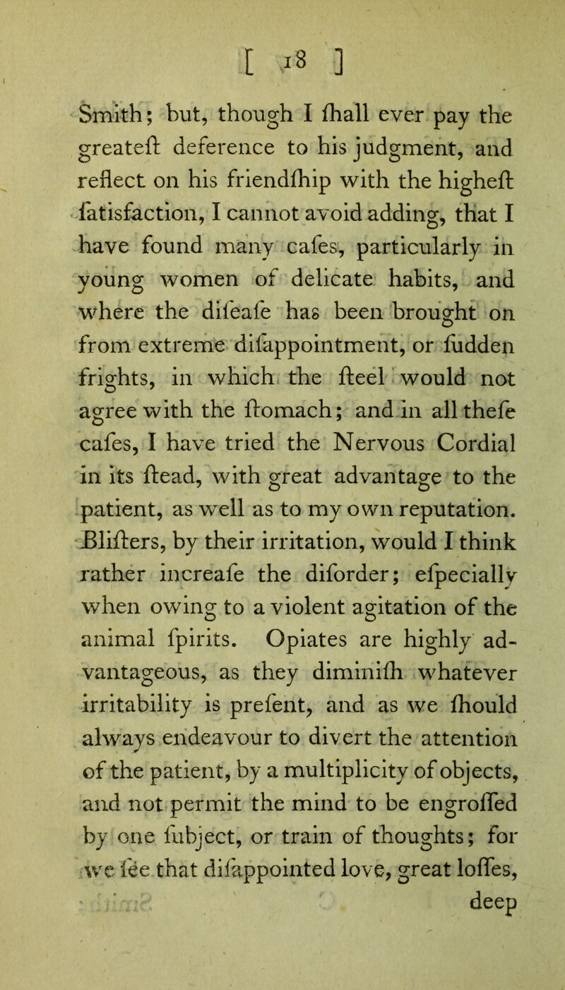 Smith; but, though I fhall ever pay the greateft deference to his judgment, and reflect on his friendfhip with the highefl: fatisfaction, I cannot avoid adding, that I have found many cafes, particularly in young women of delicate habits, and where the difeafe has been brought on from extreme difappointment, or Hidden frights, in which the fteel would not agree with the ftomach; and in all thefe cafes, I have tried the Nervous Cordial in its ftead, with great advantage to the patient, as well as to my own reputation. Blifters, by their irritation, would I think rather increafe the diforder; efpecially when owing to a violent agitation of the animal fpirits. Opiates are highly ad- vantageous, as they diminifh whatever irritability is prefent, and as we fhould always endeavour to divert the attention of the patient, by a multiplicity of objects, and not permit the mind to be engroffed by one fubject, or train of thoughts; for •we fee that difappointed love, great Ioffes, deep