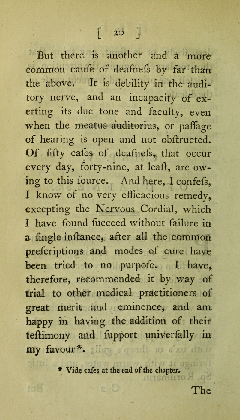 But there is another and a more common caufe of deafnefs by far than the above. It is debility in the audi- tory nerve, and an incapacity of ex- erting its due tone and faculty, even when the meatus auditorius, or paffage of hearing is open and not obftructed. Of fifty cafes of deafnefs,, that occur every day, forty-nine, at leaft, are ow- ing to this fource. And here, I confefs* I know of no very efficacious remedy* excepting the Nervous Cordial, which I have found fucceed without failure in a fingle inftance, after all the common prefcriptions and modes of cure have been tried to no purpofe. I have* therefore, recommended it by way of trial to other medical practitioners of great merit and eminence, and am happy in having the addition of their teftimony and fupport univerfally in my favour*. * Vide cafes at the end of the chapter. The