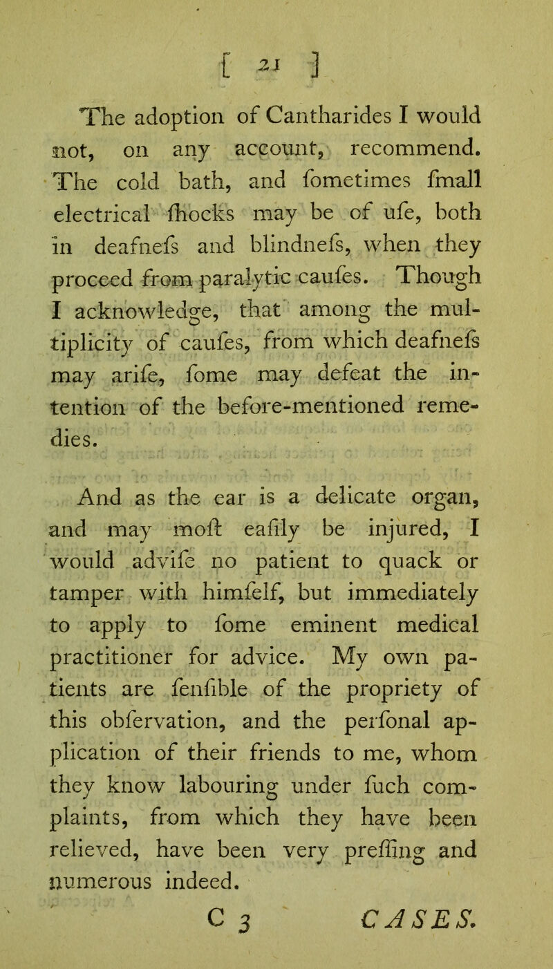 The adoption of Cantharides I would not, on any account, recommend. The cold bath, and fometimes fmall electrical fhocks may be of ufe, both in deafnefs and blindnefs, when they proceed from paralytic caufes. Though I acknowledge, that among the mul- tiplicity of caufes, from which deafnefs may arife, fome may defeat the in- tention of the before-mentioned reme- dies. And as the ear is a delicate organ, and may mold eafily be injured, I would advife no patient to quack or tamper with himfelf, but immediately to apply to fome eminent medical practitioner for advice. My own pa- tients are fenfible of the propriety of this obfervation, and the perfonal ap- plication of their friends to me, whom they know labouring under fuch com- plaints, from which they have been relieved, have been very preffing and numerous indeed. c 3 CASES.