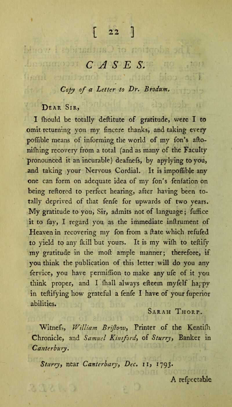 CASES. Copy of a Letter to Dr. Brodurn, Dear Sir, I fhould be totally deftitute of gratitude, were I to omit returning you my fincere thanks, and taking every poliible means of informing tlie world of my fon’s afto- nifhing recovery from a total (and as many of the Faculty pronounced it an incurable) deafnefs, by apylying to you, and taking your Nervous Cordial. It is impoflible any one can form on adequate idea of my fon’s fenlation on being reftored to perfect hearing, after having been to- tally deprived of that fenfe for upwards of two years. My gratitude to you, Sir, admits not of language; fuffice it to fay, I regard you as the immediate inftrument of Heaven in recovering my fon from a ftate which refufed to yield to any flail but yours. It is my wilh to teftify my gratitude in the moft ample manner; therefore, if you think the publication of this letter will do you any fervice, you have permiflion to make any ufe of it you think proper, and I (hall always efteem myfelf happy in teftifying how grateful a fenfe I have of your fuperior abilities. Sarah Thorp. Witnefs, William Brifonv, Printer of the Kentiflr Chronicle, and Samuel Kinsford, of Sturry, Banker in Canterbury. Starry, near Canterbury, Dec. 11, 1793* A refpectable