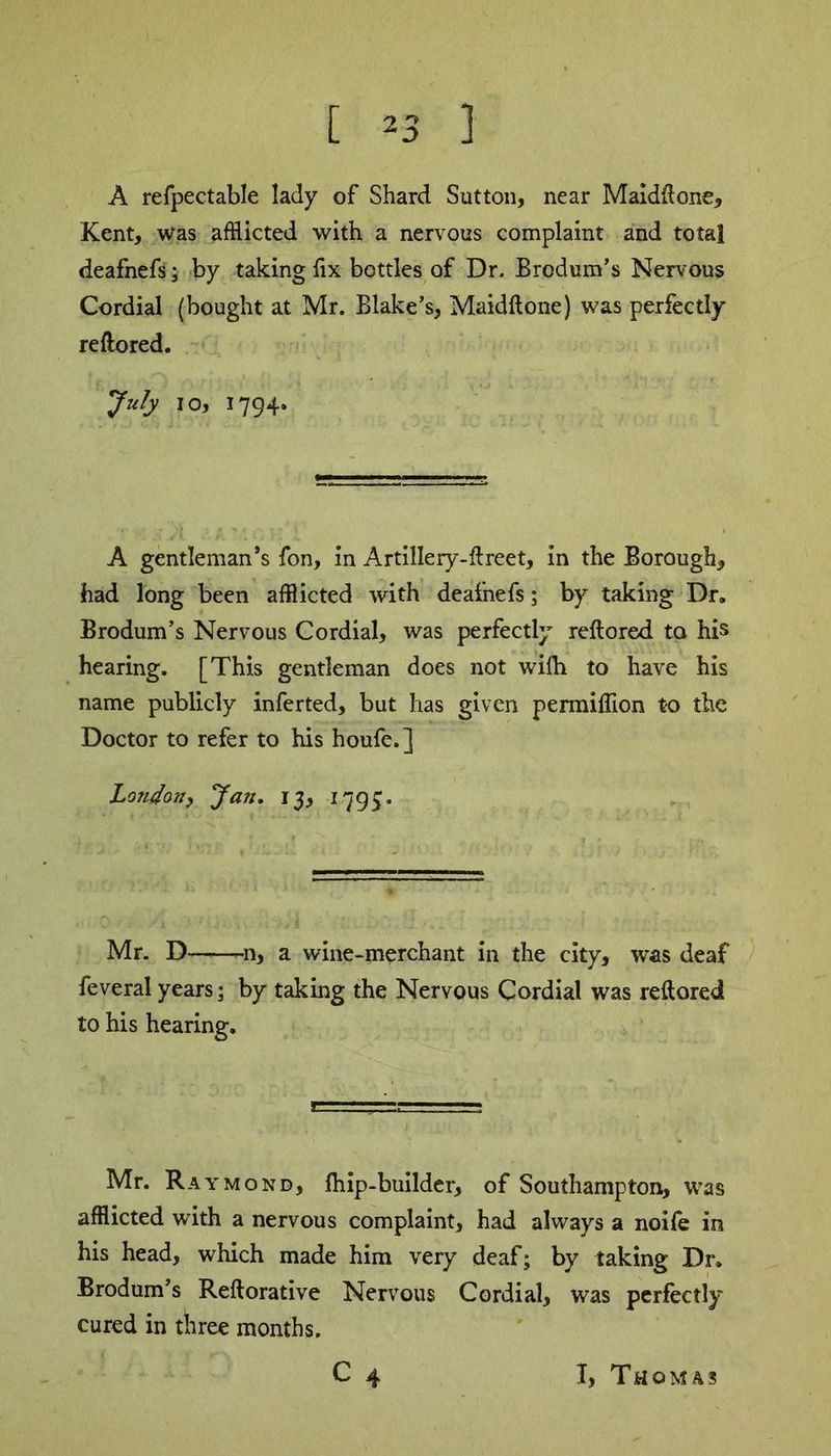 A refpectable lady of Shard Sutton, near Maidftone, Kent, was afflicted with a nervous complaint and total deafnefs; by taking fix bottles of Dr. Brodum’s Nervous Cordial (bought at Mr. Blake’s, Maidftone) was perfectly reftored. July io, 1794. A gentleman’s fon, in Artillery-ftreet, in the Borough, had long been afflicted with deafnefs; by taking Dr. Brodum’s Nervous Cordial, was perfectly reftored to his hearing. [This gentleman does not wifh to have his name publicly inferted, but has given permiflion to the Doctor to refer to his houfe.] London, Jan. 13, 1795. Mr. D—-—-n, a wine-merchant in the city, was deaf feveral years; by taking the Nervous Cordial was reftored to his hearing. Mr. Raymond, fhip-builder, of Southampton, was afflicted with a nervous complaint, had always a noife in his head, which made him very deaf; by taking Dr. Brodum’s Reftorative Nervous Cordial, was perfectly cured in three months.