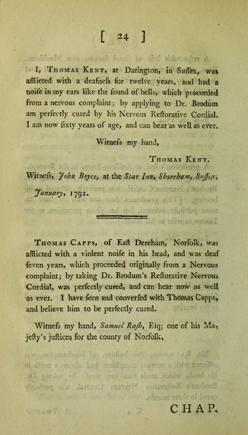 I, Thomas Kent, at Darington, in Sufflex, was afflicted with a deafnefs for twelve years, and had a noife in my ears like the found of bells, which proceeded from a nervous complaint; by applying to Dr. Brodum am perfectly cured by his Nervous Reftorative Cordial. I am now fixty years of age, and can hear as well as ever, Witnefs my hand, Thomas Kent. Witnefs, John Boyce, at the Star Inn, Shore ham, S./'Jfcyc, January, 1792. Thomas Capps, of Eaft Dereham, Norfolk, was afflicted with a violent noife in his head, and was deaf feven years, which proceeded originally from a Nervous complaint; by taking Dr. Brodum’s Reftorative Nervous Cordial, was perfectly cured, and can hear now as well 4s ever. I have feen and converfed with Thomas Capps, and believe him to be perfectly cured. Witnefs my hand, Samuel Rajh, Eiq; one of his Ma1 jefty’s juftices for the county of Norfolk,