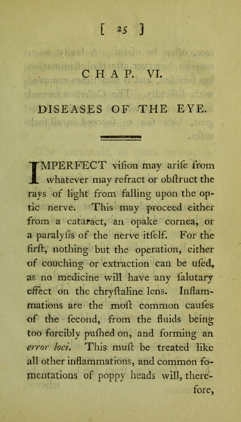 CHAP. VI. DISEASES OF THE EYE. IMPERFECT vifion may arife from whatever may refract or obftruct the rays of light from falling upon the op- tic nerve. This may proceed either from a cataract, an opake cornea, or a paralyfis of the nerve itfelf. For the firft, nothing but the operation, either of couching or extraction can be ufed, as no medicine will have any falutary effect on the chryftaline lens. Inflam- mations are the mofl: common caufes of the fecond, from the fluids being too forcibly pufhed on, and forming an error loci. This muft be treated like all other inflammations, and common fo- mentations of poppy heads will, there- fore,