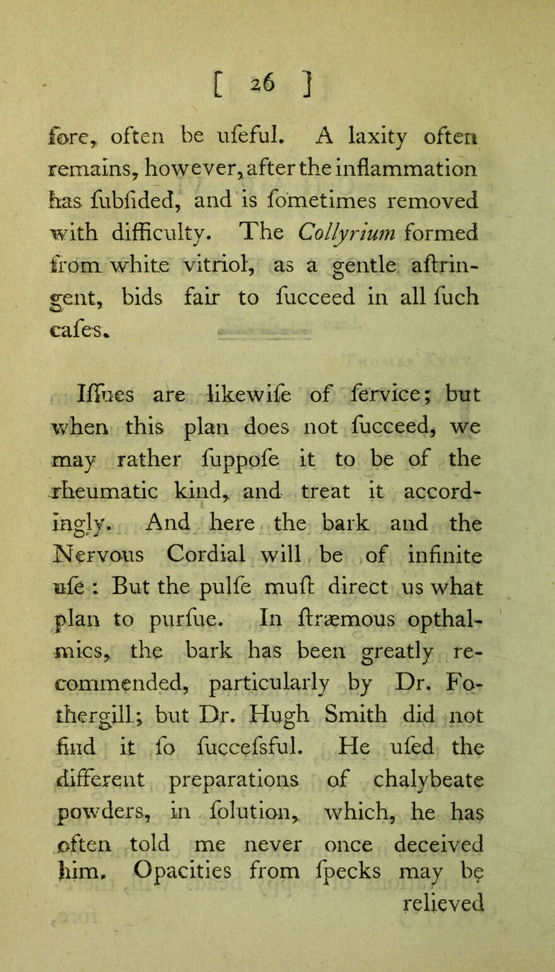 fore* often be ufeful. A laxity often remains* however* after the inflammation has fubfided, and is fometimes removed with difficulty. The Collyrium formed from white vitriol* as a gentle aftrin- gent, bids fair to fucceed in all fuch cafes* Iffues are likewife of fervice; but when this plan does not fucceed, we may rather fuppofe it to be of the -rheumatic kind, and treat it accord- ingly. And here the bark and the Nervous Cordial will be of infinite ufe : But the pulfe muft direct us what plan to purfue. In ftraemous optimi- st! ics, the bark has been greatly re- commended, particularly by Dr. Po- ther gill but Dr. Hugh Smith did not find it fo fuccefsful. He ufed the different preparations of chalybeate powders, in folution, which, he has often told me never once deceived him. Opacities from fpecks may b$ relieved
