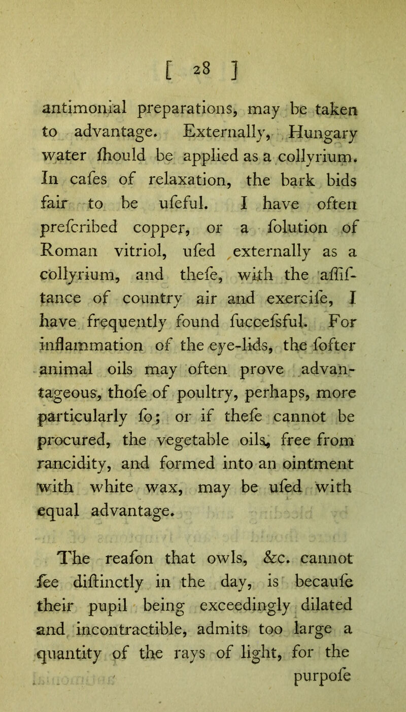 [ ^ ] antimonial preparations, may be taken to advantage. Externally, Hungary water fhould be apphed as a collyrium. In cafes of relaxation, the bark bids fair to be ufeful. I have often prefcribed copper, or a folution of Roman vitriol, ufed externally as a collyrium, and thefe, with the affif- tance of country air and exercife, I have frequently found fuccefsfuh For inflammation of the eye-lids, the fofter animal oils may often prove advan- tageous, thofe of poultry, perhaps, more particularly fo; or if thefe cannot be procured, the vegetable oils, free from rancidity, and formed into an ointment with white wax, may be ufed with equal advantage. The reafon that owls, &c. cannot fee diftinctly in the day, is becaufe their pupil being exceedingly dilated and incontractible, admits too large a quantity of the rays of light, for the purpofe