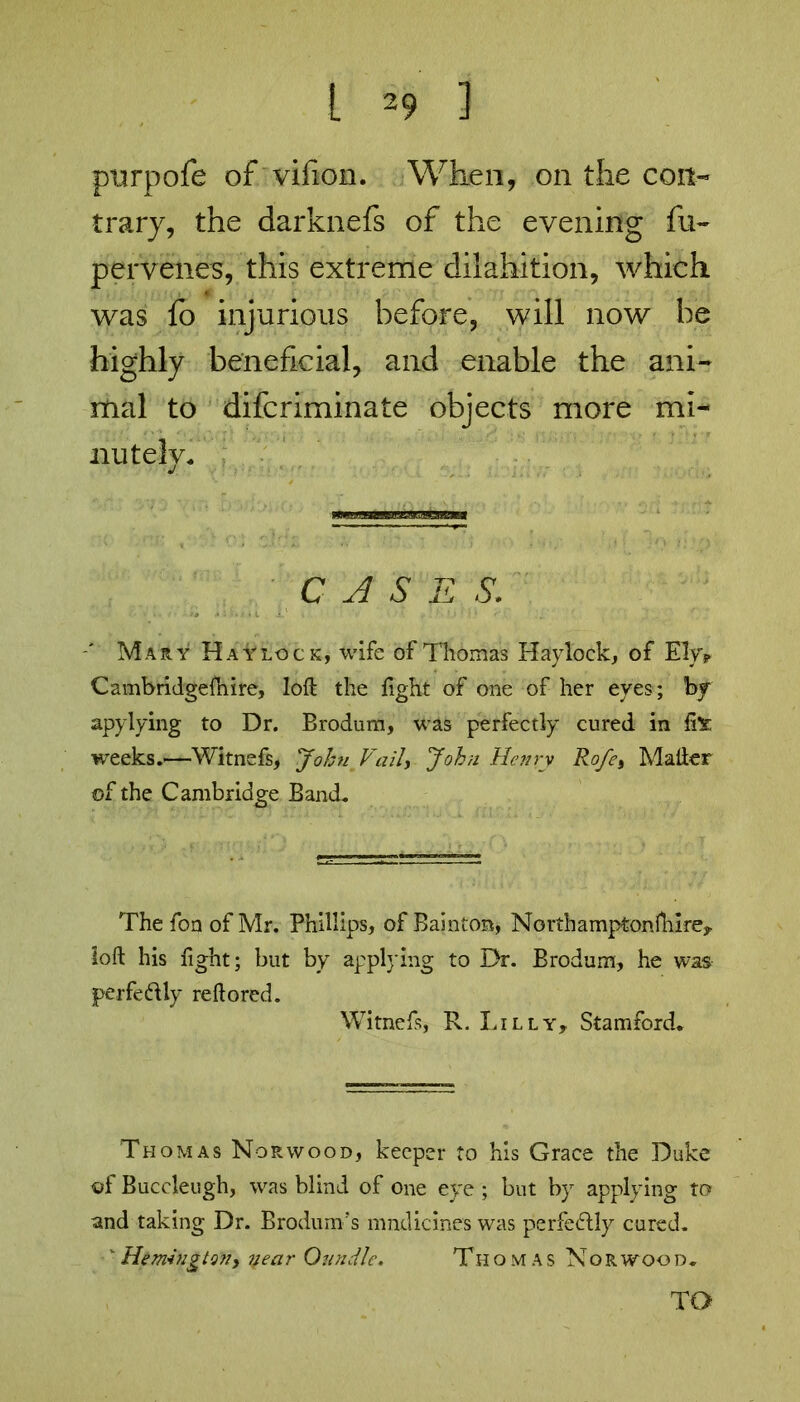 purpofe of vilion. When, on the con- trary, the darknefs of the evening fu- pervenes, this extreme dilahition, which was fo injurious before, will now be highly beneficial, and enable the ani- mal to difcriminate objects more mi- nutely. CASE S. Mary Haylock, wife of Thomas Haylock, of Ely? Cambridgefnire, loft the fight of one of her eyes; by apylying to Dr. Brodum, was perfectly cured in fi* weeks.—Witnefs, John Vail, John Henry Rofe, Matter ©f the Cambridge Band. Thefon of Mr. Phillips, ofBainton, No rth ampfconfture, loft his fight; but by applying to Dr. Brodum, he was perfectly reftored. Witneft, R. Lilly, Stamford. Thomas Norwood, keeper to his Grace the Duke ©f Buccleugh, was blind of one eye ; but by applying to and taking Dr. Brodum’s mndicines was perfe&ly cured. ' Remington, 7; ear Qundle. Thom as Nor wood. TO