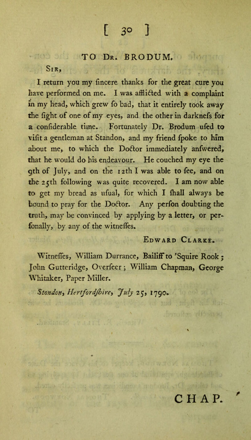 [ 3° 1 TO Dr. BRODUM, Sir, I return you my fmcere thanks for the great cure you have performed on me. I was affli&ed with a complaint in my head, which grew fo bad, that it entirely took away the light of one of my eyes, and the other in darknefs for a confiderable time. Fortunately Dr. Brodum ufed to vifit a gentleman at Standon, and my friend fpoke to him about me, to which the Do&or immediately anfwered, that he would do his endeavour. He couched my eye the 9th of July, and on the 12th I was able to fee, and on the 25th following was quite recovered. I am now able to get my bread as ufual, for which I fhall always be bound to pray for the Doftor. Any perfon doubting the truth, may be convinced by applying by a letter, or per- fonally, by any of the witneffes. Edward Clarke. Witnefies, William Durrance, Bailiff to ’Squire Rook ; John Gutteridge, Overfeer; William Chapman, George Whitaker, Paper Miller. Stendon y HertfordJhirey July 25, 1790. t