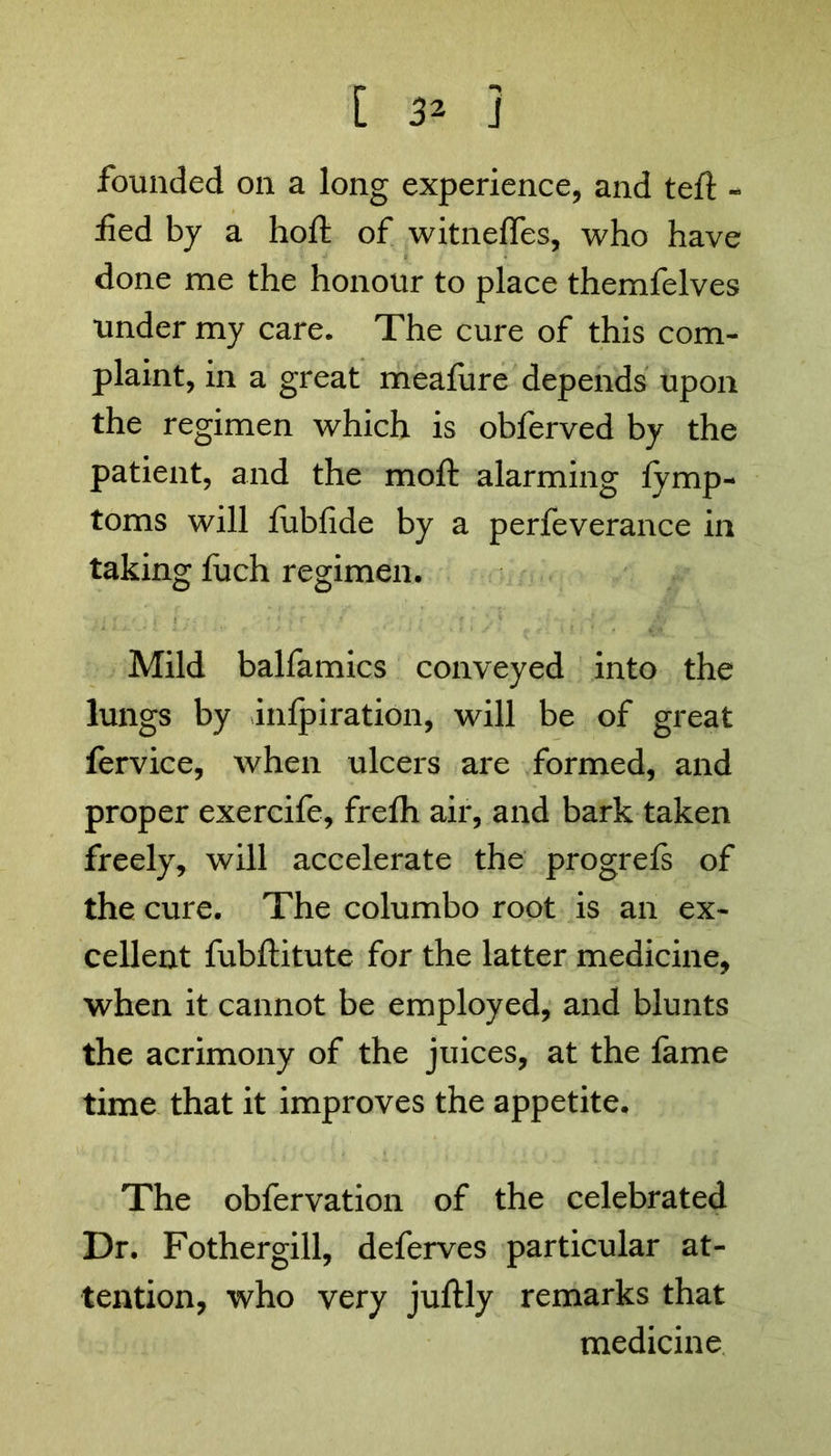 [ 3* ] founded on a long experience, and teft - fed by a hoft of witneffes, who have done me the honour to place themfelves under my care. The cure of this com- plaint, in a great meafure depends upon the regimen which is obferved by the patient, and the moft alarming fymp- toms will fubfide by a perfeverance in taking fuch regimen. Mild balfamics conveyed into the lungs by inlpiration, will be of great fervice, when ulcers are formed, and proper exercife, frelh air, and bark taken freely, will accelerate the progrels of the cure. The columbo root is an ex- cellent fubftitute for the latter medicine, when it cannot be employed, and blunts the acrimony of the juices, at the fame time that it improves the appetite. The obfervation of the celebrated Dr. Fothergill, deferves particular at- tention, who very juftly remarks that medicine
